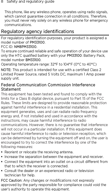 8    Safety and regulatory guide This phone, like any wireless phone, operates using radio signals, which cannot guarantee connection in all conditions. Therefore, you must never rely solely on any wireless phone for emergency communications. Regulatory agency identifications For regulatory identification purposes, your product is assigned a model number of PM33100. FCC ID: NM8PM33100. To ensure continued reliable and safe operation of your device use only the HTC qualified battery with your PM33100: Battery Pack, model number BM33100. Operating temperature range: 32°F to 104°F (0°C to 40°C) NOTE: This product is intended for use with a certified Class 2 Limited Power Source, rated 5 Volts DC, maximum 1 Amp power supply unit. Federal Communication Commission Interference Statement This equipment has been tested and found to comply with the limits for a Class B digital device, pursuant to Part 15 of the FCC Rules. These limits are designed to provide reasonable protection against harmful interference in a residential installation. This equipment generates, uses and can radiate radio frequency energy and, if not installed and used in accordance with the instructions, may cause harmful interference to radio communications. However, there is no guarantee that interference will not occur in a particular installation. If this equipment does cause harmful interference to radio or television reception, which can be determined by turning the equipment off and on, the user is encouraged to try to correct the interference by one of the following measures:  Reorient or relocate the receiving antenna.    Increase the separation between the equipment and receiver.  Connect the equipment into an outlet on a circuit different from that to which the receiver is connected.  Consult the dealer or an experienced radio or television technician for help.   FCC Caution: Any changes or modifications not expressly approved by the party responsible for compliance could void the user’s authority to operate this equipment. 