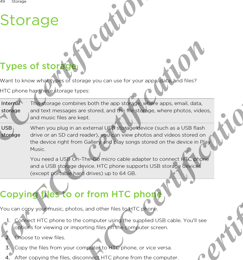 StorageTypes of storageWant to know what types of storage you can use for your apps, data, and files?HTC phone has these storage types:InternalstorageThis storage combines both the app storage, where apps, email, data,and text messages are stored, and the file storage, where photos, videos,and music files are kept.USBstorageWhen you plug in an external USB storage device (such as a USB flashdrive or an SD card reader), you can view photos and videos stored onthe device right from Gallery and play songs stored on the device in PlayMusic.You need a USB On-The-Go micro cable adapter to connect HTC phoneand a USB storage device. HTC phone supports USB storage devices(except portable hard drives) up to 64 GB.Copying files to or from HTC phoneYou can copy your music, photos, and other files to HTC phone.1. Connect HTC phone to the computer using the supplied USB cable. You&apos;ll seeoptions for viewing or importing files on the computer screen.2. Choose to view files.3. Copy the files from your computer to HTC phone, or vice versa.4. After copying the files, disconnect HTC phone from the computer.49 StorageOnly for FCC certification  Only for FCC certification  Only for FCC certification  Only for FCC certification