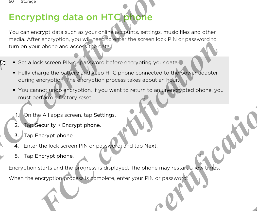 Encrypting data on HTC phoneYou can encrypt data such as your online accounts, settings, music files and othermedia. After encryption, you will need to enter the screen lock PIN or password toturn on your phone and access the data.§Set a lock screen PIN or password before encrypting your data.§Fully charge the battery and keep HTC phone connected to the power adapterduring encryption. The encryption process takes about an hour.§You cannot undo encryption. If you want to return to an unencrypted phone, youmust perform a factory reset.1. On the All apps screen, tap Settings.2. Tap Security &gt; Encrypt phone.3. Tap Encrypt phone.4. Enter the lock screen PIN or password, and tap Next.5. Tap Encrypt phone.Encryption starts and the progress is displayed. The phone may restart a few times.When the encryption process is complete, enter your PIN or password.50 StorageOnly for FCC certification  Only for FCC certification  Only for FCC certification  Only for FCC certification