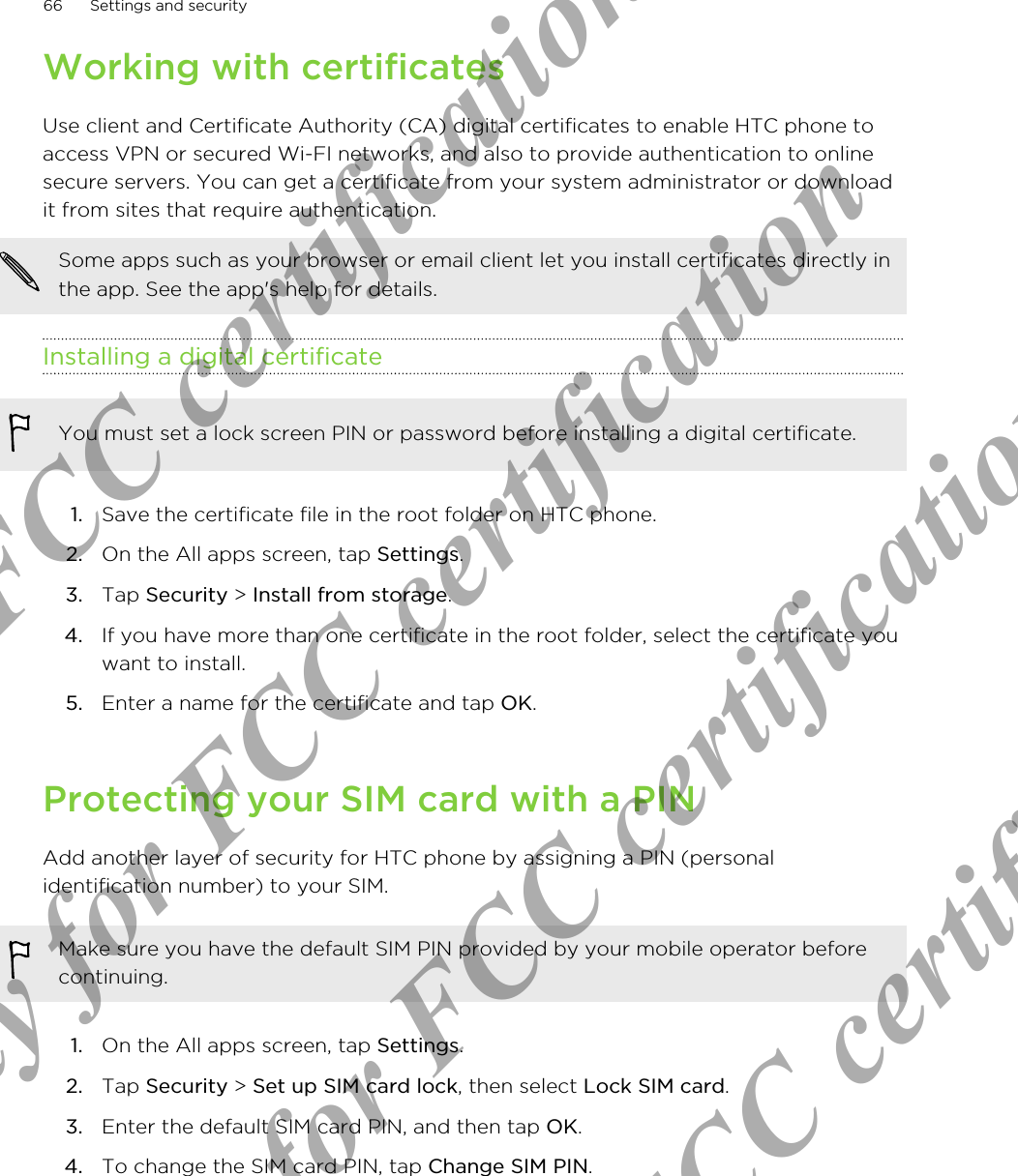 Working with certificatesUse client and Certificate Authority (CA) digital certificates to enable HTC phone toaccess VPN or secured Wi-FI networks, and also to provide authentication to onlinesecure servers. You can get a certificate from your system administrator or downloadit from sites that require authentication.Some apps such as your browser or email client let you install certificates directly inthe app. See the app&apos;s help for details.Installing a digital certificateYou must set a lock screen PIN or password before installing a digital certificate.1. Save the certificate file in the root folder on HTC phone.2. On the All apps screen, tap Settings.3. Tap Security &gt; Install from storage.4. If you have more than one certificate in the root folder, select the certificate youwant to install.5. Enter a name for the certificate and tap OK.Protecting your SIM card with a PINAdd another layer of security for HTC phone by assigning a PIN (personalidentification number) to your SIM.Make sure you have the default SIM PIN provided by your mobile operator beforecontinuing.1. On the All apps screen, tap Settings.2. Tap Security &gt; Set up SIM card lock, then select Lock SIM card.3. Enter the default SIM card PIN, and then tap OK.4. To change the SIM card PIN, tap Change SIM PIN.66 Settings and securityOnly for FCC certification  Only for FCC certification  Only for FCC certification  Only for FCC certification