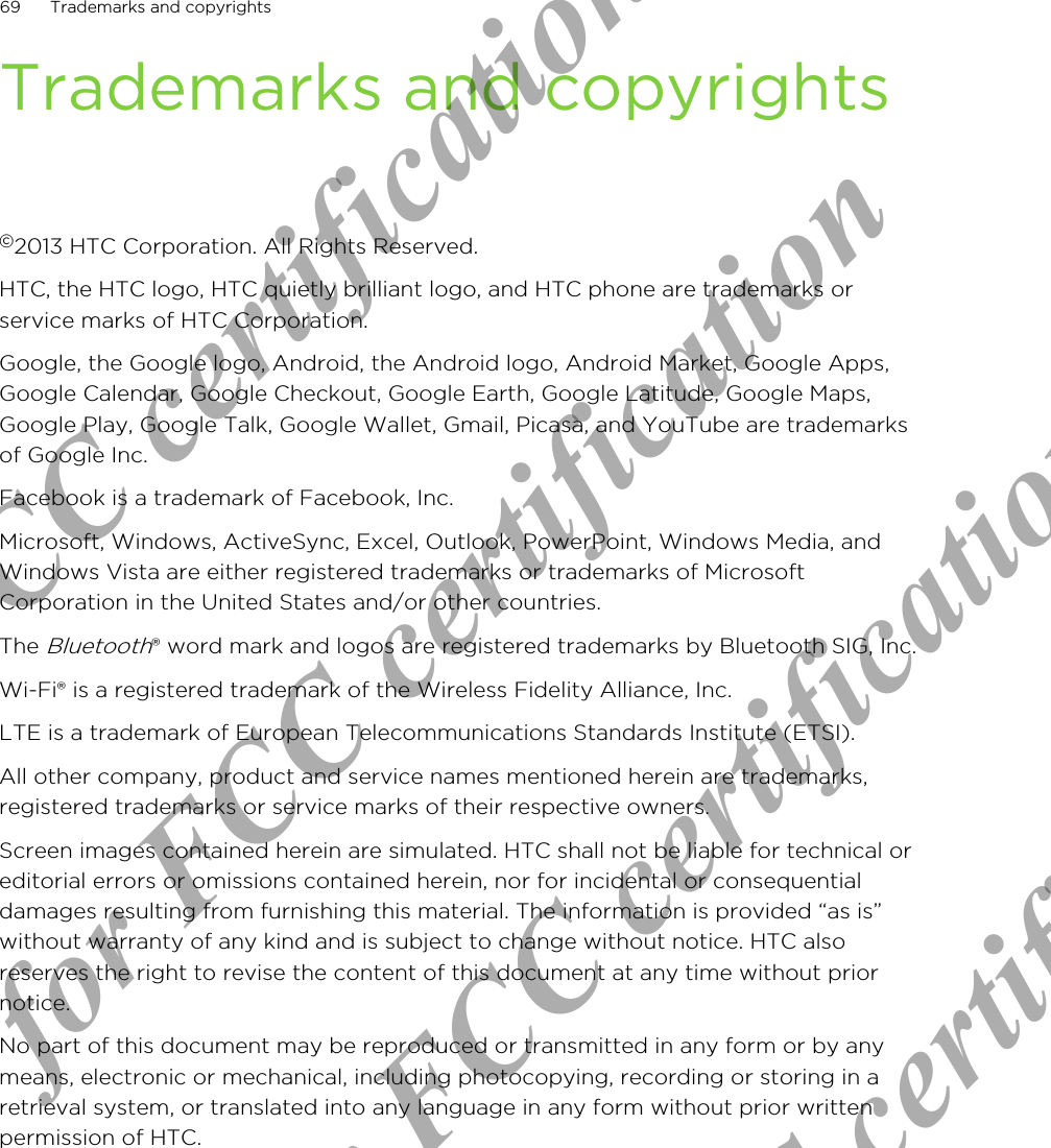 Trademarks and copyrights©2013 HTC Corporation. All Rights Reserved.HTC, the HTC logo, HTC quietly brilliant logo, and HTC phone are trademarks orservice marks of HTC Corporation.Google, the Google logo, Android, the Android logo, Android Market, Google Apps,Google Calendar, Google Checkout, Google Earth, Google Latitude, Google Maps,Google Play, Google Talk, Google Wallet, Gmail, Picasa, and YouTube are trademarksof Google Inc.Facebook is a trademark of Facebook, Inc.Microsoft, Windows, ActiveSync, Excel, Outlook, PowerPoint, Windows Media, andWindows Vista are either registered trademarks or trademarks of MicrosoftCorporation in the United States and/or other countries.The Bluetooth® word mark and logos are registered trademarks by Bluetooth SIG, Inc.Wi-Fi® is a registered trademark of the Wireless Fidelity Alliance, Inc.LTE is a trademark of European Telecommunications Standards Institute (ETSI).All other company, product and service names mentioned herein are trademarks,registered trademarks or service marks of their respective owners.Screen images contained herein are simulated. HTC shall not be liable for technical oreditorial errors or omissions contained herein, nor for incidental or consequentialdamages resulting from furnishing this material. The information is provided “as is”without warranty of any kind and is subject to change without notice. HTC alsoreserves the right to revise the content of this document at any time without priornotice.No part of this document may be reproduced or transmitted in any form or by anymeans, electronic or mechanical, including photocopying, recording or storing in aretrieval system, or translated into any language in any form without prior writtenpermission of HTC.69 Trademarks and copyrightsOnly for FCC certification  Only for FCC certification  Only for FCC certification  Only for FCC certification