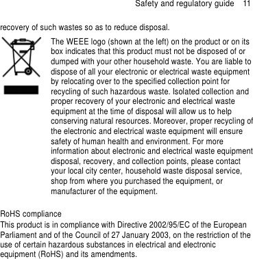 Safety and regulatory guide  11 recovery of such wastes so as to reduce disposal.    The WEEE logo (shown at the left) on the product or on its box indicates that this product must not be disposed of or dumped with your other household waste. You are liable to dispose of all your electronic or electrical waste equipment by relocating over to the specified collection point for recycling of such hazardous waste. Isolated collection and proper recovery of your electronic and electrical waste equipment at the time of disposal will allow us to help conserving natural resources. Moreover, proper recycling of the electronic and electrical waste equipment will ensure safety of human health and environment. For more information about electronic and electrical waste equipment disposal, recovery, and collection points, please contact your local city center, household waste disposal service, shop from where you purchased the equipment, or manufacturer of the equipment.  RoHS compliance This product is in compliance with Directive 2002/95/EC of the European Parliament and of the Council of 27 January 2003, on the restriction of the use of certain hazardous substances in electrical and electronic equipment (RoHS) and its amendments.   