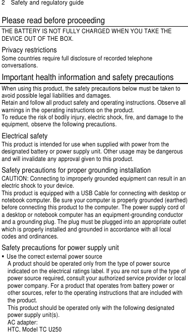 2  Safety and regulatory guide Please read before proceeding THE BATTERY IS NOT FULLY CHARGED WHEN YOU TAKE THE DEVICE OUT OF THE BOX. Privacy restrictions Some countries require full disclosure of recorded telephone conversations. Important health information and safety precautions When using this product, the safety precautions below must be taken to avoid possible legal liabilities and damages. Retain and follow all product safety and operating instructions. Observe all warnings in the operating instructions on the product. To reduce the risk of bodily injury, electric shock, fire, and damage to the equipment, observe the following precautions. Electrical safety This product is intended for use when supplied with power from the designated battery or power supply unit. Other usage may be dangerous and will invalidate any approval given to this product. Safety precautions for proper grounding installation CAUTION: Connecting to improperly grounded equipment can result in an electric shock to your device. This product is equipped with a USB Cable for connecting with desktop or notebook computer. Be sure your computer is properly grounded (earthed) before connecting this product to the computer. The power supply cord of a desktop or notebook computer has an equipment-grounding conductor and a grounding plug. The plug must be plugged into an appropriate outlet which is properly installed and grounded in accordance with all local codes and ordinances. Safety precautions for power supply unit   Use the correct external power source A product should be operated only from the type of power source indicated on the electrical ratings label. If you are not sure of the type of power source required, consult your authorized service provider or local power company. For a product that operates from battery power or other sources, refer to the operating instructions that are included with the product. This product should be operated only with the following designated power supply unit(s). AC adapter: HTC, Model TC U250 