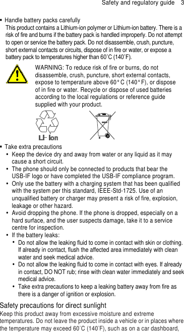 Safety and regulatory guide  3   Handle battery packs carefully This product contains a Lithium-ion polymer or Lithium-ion battery. There is a risk of fire and burns if the battery pack is handled improperly. Do not attempt to open or service the battery pack. Do not disassemble, crush, puncture, short external contacts or circuits, dispose of in fire or water, or expose a battery pack to temperatures higher than 60˚C (140˚F).  WARNING: To reduce risk of fire or burns, do not disassemble, crush, puncture, short external contacts, expose to temperature above 60° C (140° F), or dispose of in fire or water. Recycle or dispose of used batteries according to the local regulations or reference guide supplied with your product.    Take extra precautions   Keep the device dry and away from water or any liquid as it may cause a short circuit.   The phone should only be connected to products that bear the USB-IF logo or have completed the USB-IF compliance program.   Only use the battery with a charging system that has been qualified with the system per this standard, IEEE-Std-1725. Use of an unqualified battery or charger may present a risk of fire, explosion, leakage or other hazard.   Avoid dropping the phone. If the phone is dropped, especially on a hard surface, and the user suspects damage, take it to a service centre for inspection.   If the battery leaks:     Do not allow the leaking fluid to come in contact with skin or clothing. If already in contact, flush the affected area immediately with clean water and seek medical advice.     Do not allow the leaking fluid to come in contact with eyes. If already in contact, DO NOT rub; rinse with clean water immediately and seek medical advice.     Take extra precautions to keep a leaking battery away from fire as there is a danger of ignition or explosion.   Safety precautions for direct sunlight Keep this product away from excessive moisture and extreme temperatures. Do not leave the product inside a vehicle or in places where the temperature may exceed 60°C (140°F), such as on a car dashboard, 