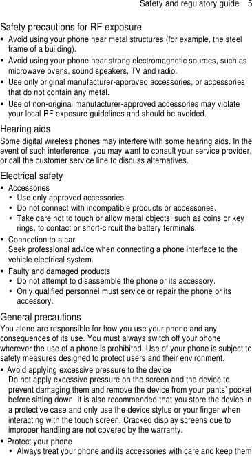 Safety and regulatory guide  5 Safety precautions for RF exposure   Avoid using your phone near metal structures (for example, the steel frame of a building).   Avoid using your phone near strong electromagnetic sources, such as microwave ovens, sound speakers, TV and radio.   Use only original manufacturer-approved accessories, or accessories that do not contain any metal.   Use of non-original manufacturer-approved accessories may violate your local RF exposure guidelines and should be avoided. Hearing aids Some digital wireless phones may interfere with some hearing aids. In the event of such interference, you may want to consult your service provider, or call the customer service line to discuss alternatives. Electrical safety   Accessories   Use only approved accessories.   Do not connect with incompatible products or accessories.   Take care not to touch or allow metal objects, such as coins or key rings, to contact or short-circuit the battery terminals.   Connection to a car Seek professional advice when connecting a phone interface to the vehicle electrical system.   Faulty and damaged products   Do not attempt to disassemble the phone or its accessory.   Only qualified personnel must service or repair the phone or its accessory.   General precautions You alone are responsible for how you use your phone and any consequences of its use. You must always switch off your phone wherever the use of a phone is prohibited. Use of your phone is subject to safety measures designed to protect users and their environment.   Avoid applying excessive pressure to the device Do not apply excessive pressure on the screen and the device to prevent damaging them and remove the device from your pants’ pocket before sitting down. It is also recommended that you store the device in a protective case and only use the device stylus or your finger when interacting with the touch screen. Cracked display screens due to improper handling are not covered by the warranty.   Protect your phone   Always treat your phone and its accessories with care and keep them 