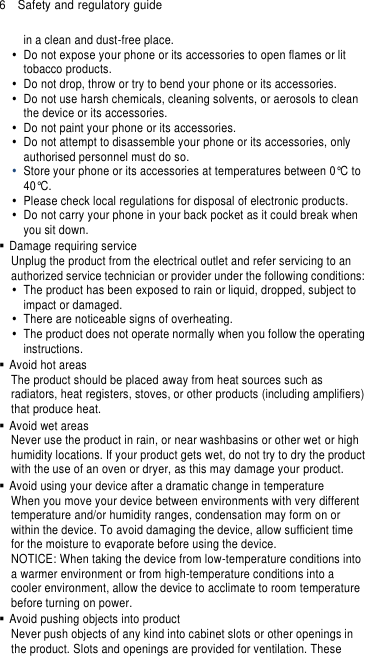 6  Safety and regulatory guide in a clean and dust-free place.   Do not expose your phone or its accessories to open flames or lit tobacco products.   Do not drop, throw or try to bend your phone or its accessories.   Do not use harsh chemicals, cleaning solvents, or aerosols to clean the device or its accessories.   Do not paint your phone or its accessories.   Do not attempt to disassemble your phone or its accessories, only authorised personnel must do so.  Store your phone or its accessories at temperatures between 0°C to 40°C.   Please check local regulations for disposal of electronic products.   Do not carry your phone in your back pocket as it could break when you sit down.   Damage requiring service Unplug the product from the electrical outlet and refer servicing to an authorized service technician or provider under the following conditions:   The product has been exposed to rain or liquid, dropped, subject to impact or damaged.   There are noticeable signs of overheating.   The product does not operate normally when you follow the operating instructions.   Avoid hot areas The product should be placed away from heat sources such as radiators, heat registers, stoves, or other products (including amplifiers) that produce heat.   Avoid wet areas Never use the product in rain, or near washbasins or other wet or high humidity locations. If your product gets wet, do not try to dry the product with the use of an oven or dryer, as this may damage your product.   Avoid using your device after a dramatic change in temperature When you move your device between environments with very different temperature and/or humidity ranges, condensation may form on or within the device. To avoid damaging the device, allow sufficient time for the moisture to evaporate before using the device. NOTICE: When taking the device from low-temperature conditions into a warmer environment or from high-temperature conditions into a cooler environment, allow the device to acclimate to room temperature before turning on power.   Avoid pushing objects into product Never push objects of any kind into cabinet slots or other openings in the product. Slots and openings are provided for ventilation. These 