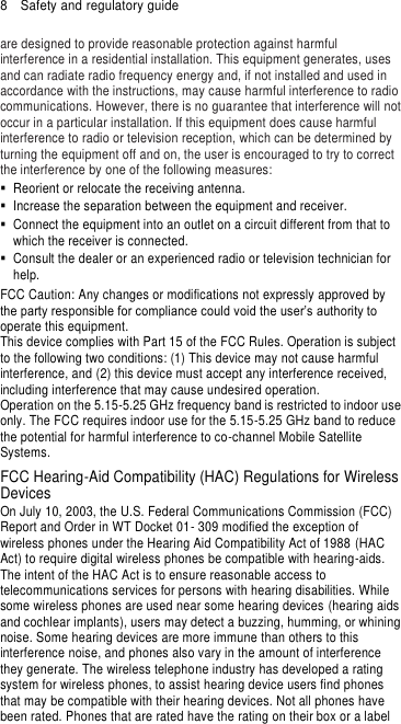 8  Safety and regulatory guide are designed to provide reasonable protection against harmful interference in a residential installation. This equipment generates, uses and can radiate radio frequency energy and, if not installed and used in accordance with the instructions, may cause harmful interference to radio communications. However, there is no guarantee that interference will not occur in a particular installation. If this equipment does cause harmful interference to radio or television reception, which can be determined by turning the equipment off and on, the user is encouraged to try to correct the interference by one of the following measures:   Reorient or relocate the receiving antenna.     Increase the separation between the equipment and receiver.   Connect the equipment into an outlet on a circuit different from that to which the receiver is connected.   Consult the dealer or an experienced radio or television technician for help.   FCC Caution: Any changes or modifications not expressly approved by the party responsible for compliance could void the user’s authority to operate this equipment. This device complies with Part 15 of the FCC Rules. Operation is subject to the following two conditions: (1) This device may not cause harmful interference, and (2) this device must accept any interference received, including interference that may cause undesired operation. Operation on the 5.15-5.25 GHz frequency band is restricted to indoor use only. The FCC requires indoor use for the 5.15-5.25 GHz band to reduce the potential for harmful interference to co-channel Mobile Satellite Systems. FCC Hearing-Aid Compatibility (HAC) Regulations for Wireless Devices On July 10, 2003, the U.S. Federal Communications Commission (FCC) Report and Order in WT Docket 01- 309 modified the exception of wireless phones under the Hearing Aid Compatibility Act of 1988 (HAC Act) to require digital wireless phones be compatible with hearing-aids. The intent of the HAC Act is to ensure reasonable access to telecommunications services for persons with hearing disabilities. While some wireless phones are used near some hearing devices (hearing aids and cochlear implants), users may detect a buzzing, humming, or whining noise. Some hearing devices are more immune than others to this interference noise, and phones also vary in the amount of interference they generate. The wireless telephone industry has developed a rating system for wireless phones, to assist hearing device users find phones that may be compatible with their hearing devices. Not all phones have been rated. Phones that are rated have the rating on their box or a label 
