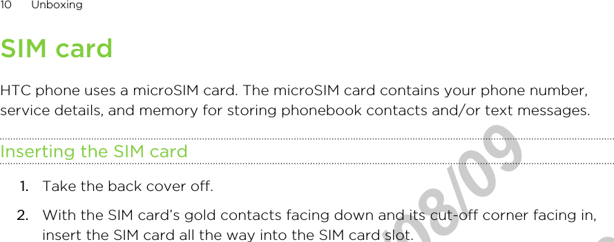 SIM cardHTC phone uses a microSIM card. The microSIM card contains your phone number,service details, and memory for storing phonebook contacts and/or text messages.Inserting the SIM card1. Take the back cover off.2. With the SIM card’s gold contacts facing down and its cut-off corner facing in,insert the SIM card all the way into the SIM card slot. 10 UnboxingHTC Confidential  2012/08/09  HTC Confidential  2012/08/09 