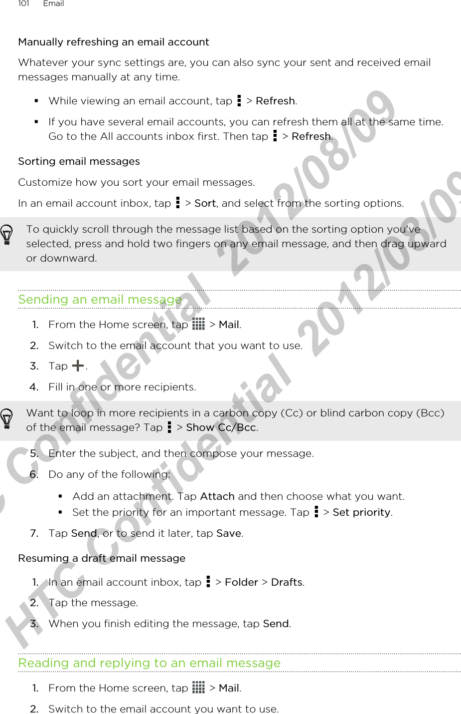 Manually refreshing an email accountWhatever your sync settings are, you can also sync your sent and received emailmessages manually at any time.§While viewing an email account, tap   &gt; Refresh.§If you have several email accounts, you can refresh them all at the same time.Go to the All accounts inbox first. Then tap   &gt; Refresh.Sorting email messagesCustomize how you sort your email messages.In an email account inbox, tap   &gt; Sort, and select from the sorting options.To quickly scroll through the message list based on the sorting option you&apos;veselected, press and hold two fingers on any email message, and then drag upwardor downward.Sending an email message1. From the Home screen, tap   &gt; Mail.2. Switch to the email account that you want to use.3. Tap  .4. Fill in one or more recipients. Want to loop in more recipients in a carbon copy (Cc) or blind carbon copy (Bcc)of the email message? Tap   &gt; Show Cc/Bcc.5. Enter the subject, and then compose your message.6. Do any of the following:§Add an attachment. Tap Attach and then choose what you want.§Set the priority for an important message. Tap   &gt; Set priority.7. Tap Send, or to send it later, tap Save.Resuming a draft email message1. In an email account inbox, tap   &gt; Folder &gt; Drafts.2. Tap the message.3. When you finish editing the message, tap Send.Reading and replying to an email message1. From the Home screen, tap   &gt; Mail.2. Switch to the email account you want to use.101 EmailHTC Confidential  2012/08/09  HTC Confidential  2012/08/09 