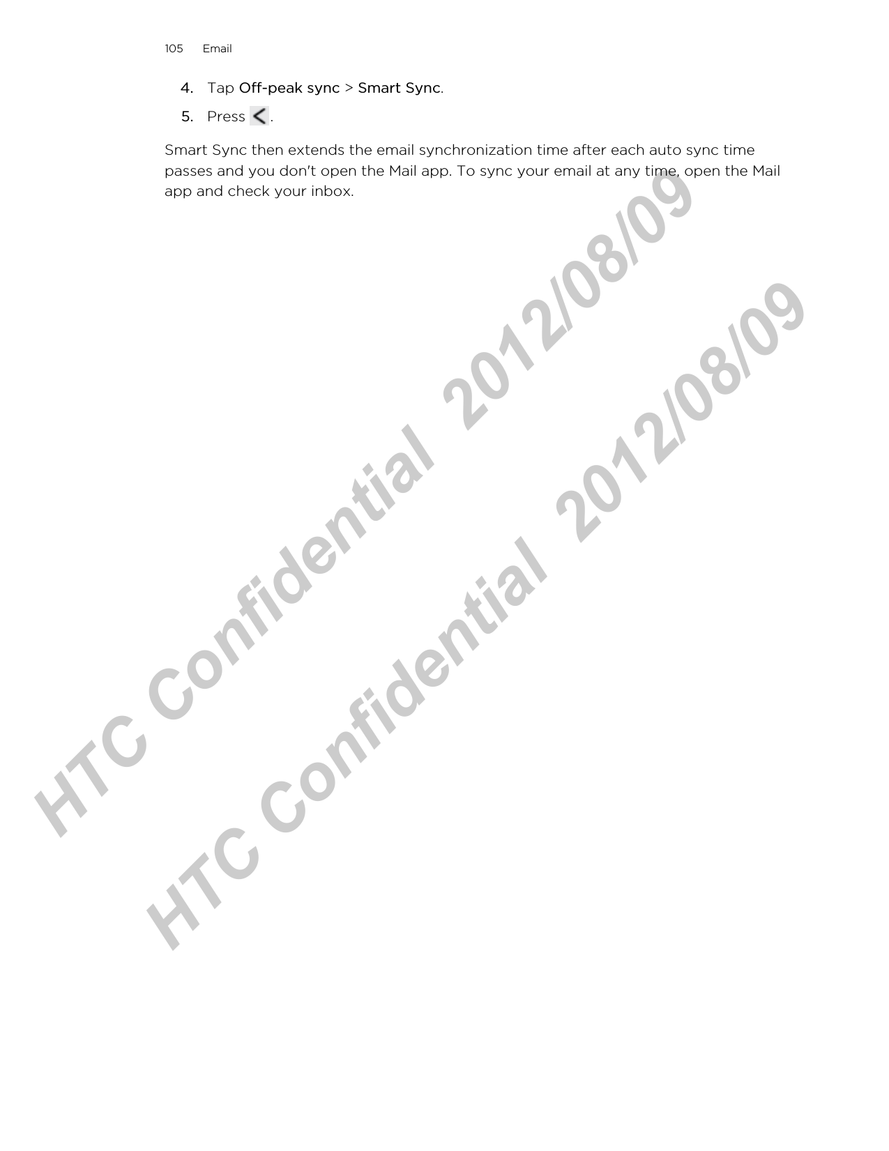 4. Tap Off-peak sync &gt; Smart Sync.5. Press  .Smart Sync then extends the email synchronization time after each auto sync timepasses and you don&apos;t open the Mail app. To sync your email at any time, open the Mailapp and check your inbox.105 EmailHTC Confidential  2012/08/09  HTC Confidential  2012/08/09 