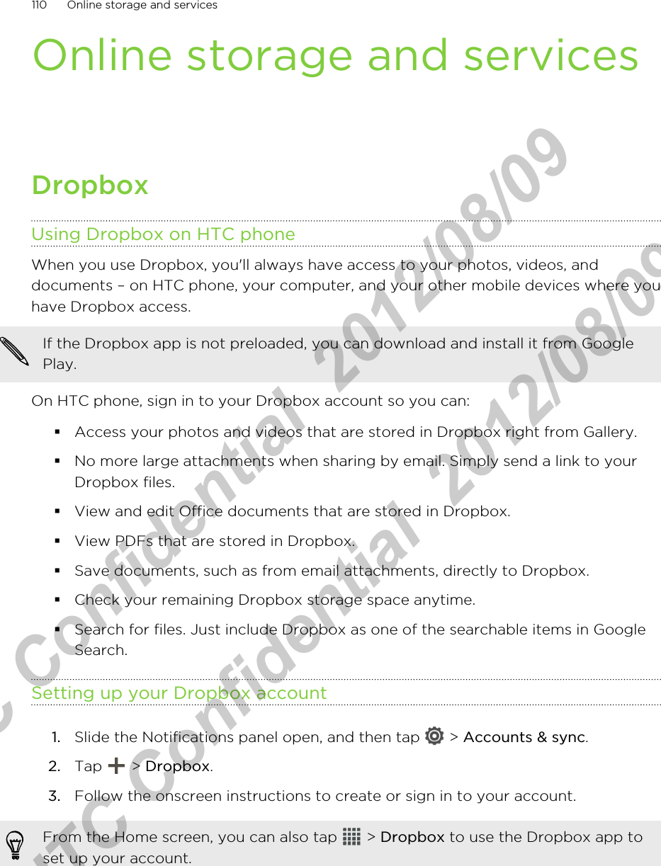 Online storage and servicesDropboxUsing Dropbox on HTC phoneWhen you use Dropbox, you&apos;ll always have access to your photos, videos, anddocuments – on HTC phone, your computer, and your other mobile devices where youhave Dropbox access.If the Dropbox app is not preloaded, you can download and install it from GooglePlay.On HTC phone, sign in to your Dropbox account so you can:§Access your photos and videos that are stored in Dropbox right from Gallery.§No more large attachments when sharing by email. Simply send a link to yourDropbox files.§View and edit Office documents that are stored in Dropbox.§View PDFs that are stored in Dropbox.§Save documents, such as from email attachments, directly to Dropbox.§Check your remaining Dropbox storage space anytime.§Search for files. Just include Dropbox as one of the searchable items in GoogleSearch.Setting up your Dropbox account1. Slide the Notifications panel open, and then tap   &gt; Accounts &amp; sync.2. Tap   &gt; Dropbox.3. Follow the onscreen instructions to create or sign in to your account.From the Home screen, you can also tap   &gt; Dropbox to use the Dropbox app toset up your account.110 Online storage and servicesHTC Confidential  2012/08/09  HTC Confidential  2012/08/09 