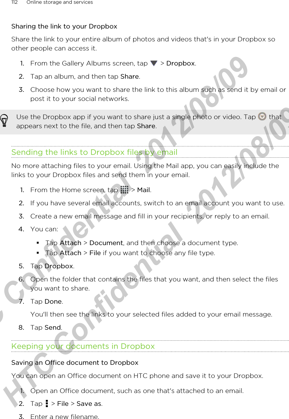 Sharing the link to your DropboxShare the link to your entire album of photos and videos that&apos;s in your Dropbox soother people can access it.1. From the Gallery Albums screen, tap   &gt; Dropbox.2. Tap an album, and then tap Share.3. Choose how you want to share the link to this album such as send it by email orpost it to your social networks.Use the Dropbox app if you want to share just a single photo or video. Tap   thatappears next to the file, and then tap Share.Sending the links to Dropbox files by emailNo more attaching files to your email. Using the Mail app, you can easily include thelinks to your Dropbox files and send them in your email.1. From the Home screen, tap   &gt; Mail.2. If you have several email accounts, switch to an email account you want to use.3. Create a new email message and fill in your recipients, or reply to an email.4. You can:§Tap Attach &gt; Document, and then choose a document type.§Tap Attach &gt; File if you want to choose any file type.5. Tap Dropbox.6. Open the folder that contains the files that you want, and then select the filesyou want to share.7. Tap Done. You&apos;ll then see the links to your selected files added to your email message.8. Tap Send.Keeping your documents in DropboxSaving an Office document to DropboxYou can open an Office document on HTC phone and save it to your Dropbox.1. Open an Office document, such as one that&apos;s attached to an email.2. Tap   &gt; File &gt; Save as.3. Enter a new filename.112 Online storage and servicesHTC Confidential  2012/08/09  HTC Confidential  2012/08/09 