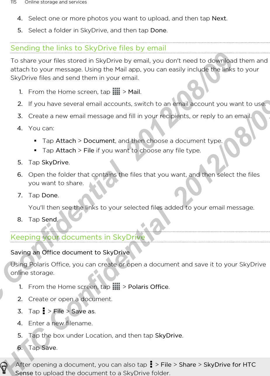 4. Select one or more photos you want to upload, and then tap Next.5. Select a folder in SkyDrive, and then tap Done.Sending the links to SkyDrive files by emailTo share your files stored in SkyDrive by email, you don&apos;t need to download them andattach to your message. Using the Mail app, you can easily include the links to yourSkyDrive files and send them in your email.1. From the Home screen, tap   &gt; Mail.2. If you have several email accounts, switch to an email account you want to use.3. Create a new email message and fill in your recipients, or reply to an email.4. You can:§Tap Attach &gt; Document, and then choose a document type.§Tap Attach &gt; File if you want to choose any file type.5. Tap SkyDrive.6. Open the folder that contains the files that you want, and then select the filesyou want to share.7. Tap Done. You&apos;ll then see the links to your selected files added to your email message.8. Tap Send.Keeping your documents in SkyDriveSaving an Office document to SkyDriveUsing Polaris Office, you can create or open a document and save it to your SkyDriveonline storage.1. From the Home screen, tap   &gt; Polaris Office.2. Create or open a document.3. Tap   &gt; File &gt; Save as.4. Enter a new filename.5. Tap the box under Location, and then tap SkyDrive.6. Tap Save.After opening a document, you can also tap   &gt; File &gt; Share &gt; SkyDrive for HTCSense to upload the document to a SkyDrive folder.115 Online storage and servicesHTC Confidential  2012/08/09  HTC Confidential  2012/08/09 