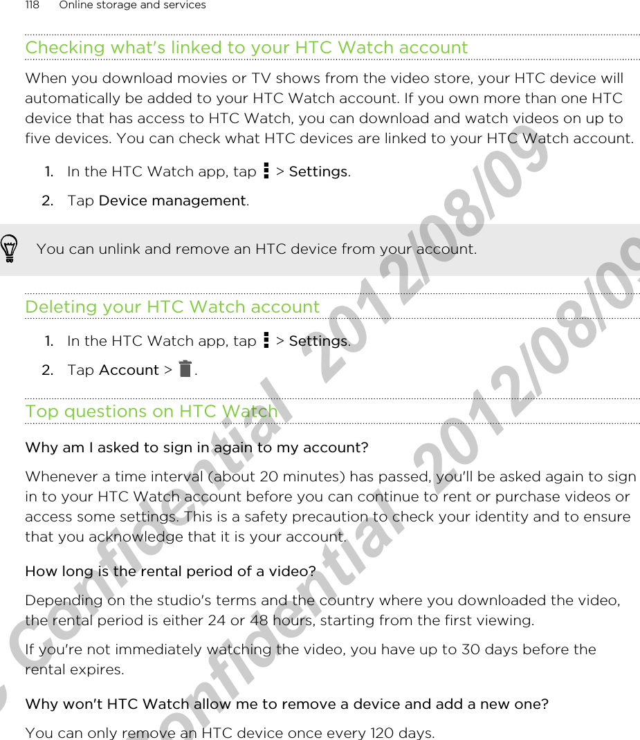 Checking what&apos;s linked to your HTC Watch accountWhen you download movies or TV shows from the video store, your HTC device willautomatically be added to your HTC Watch account. If you own more than one HTCdevice that has access to HTC Watch, you can download and watch videos on up tofive devices. You can check what HTC devices are linked to your HTC Watch account.1. In the HTC Watch app, tap   &gt; Settings.2. Tap Device management.You can unlink and remove an HTC device from your account.Deleting your HTC Watch account1. In the HTC Watch app, tap   &gt; Settings.2. Tap Account &gt;  .Top questions on HTC WatchWhy am I asked to sign in again to my account?Whenever a time interval (about 20 minutes) has passed, you&apos;ll be asked again to signin to your HTC Watch account before you can continue to rent or purchase videos oraccess some settings. This is a safety precaution to check your identity and to ensurethat you acknowledge that it is your account.How long is the rental period of a video?Depending on the studio&apos;s terms and the country where you downloaded the video,the rental period is either 24 or 48 hours, starting from the first viewing.If you&apos;re not immediately watching the video, you have up to 30 days before therental expires.Why won&apos;t HTC Watch allow me to remove a device and add a new one?You can only remove an HTC device once every 120 days.118 Online storage and servicesHTC Confidential  2012/08/09  HTC Confidential  2012/08/09 