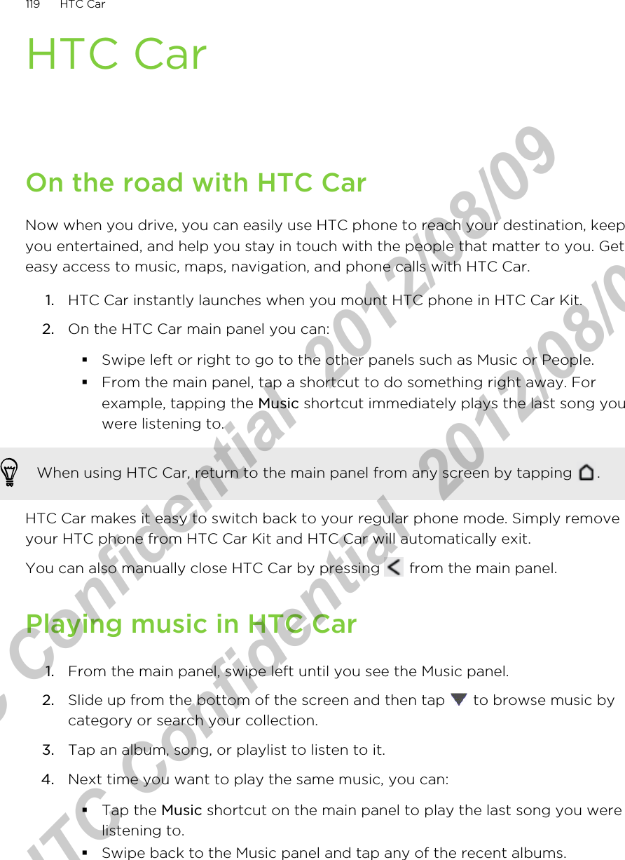 HTC CarOn the road with HTC CarNow when you drive, you can easily use HTC phone to reach your destination, keepyou entertained, and help you stay in touch with the people that matter to you. Geteasy access to music, maps, navigation, and phone calls with HTC Car.1. HTC Car instantly launches when you mount HTC phone in HTC Car Kit.2. On the HTC Car main panel you can:§Swipe left or right to go to the other panels such as Music or People.§From the main panel, tap a shortcut to do something right away. Forexample, tapping the Music shortcut immediately plays the last song youwere listening to.When using HTC Car, return to the main panel from any screen by tapping  .HTC Car makes it easy to switch back to your regular phone mode. Simply removeyour HTC phone from HTC Car Kit and HTC Car will automatically exit.You can also manually close HTC Car by pressing   from the main panel.Playing music in HTC Car1. From the main panel, swipe left until you see the Music panel.2. Slide up from the bottom of the screen and then tap   to browse music bycategory or search your collection.3. Tap an album, song, or playlist to listen to it.4. Next time you want to play the same music, you can:§Tap the Music shortcut on the main panel to play the last song you werelistening to.§Swipe back to the Music panel and tap any of the recent albums.119 HTC CarHTC Confidential  2012/08/09  HTC Confidential  2012/08/09 