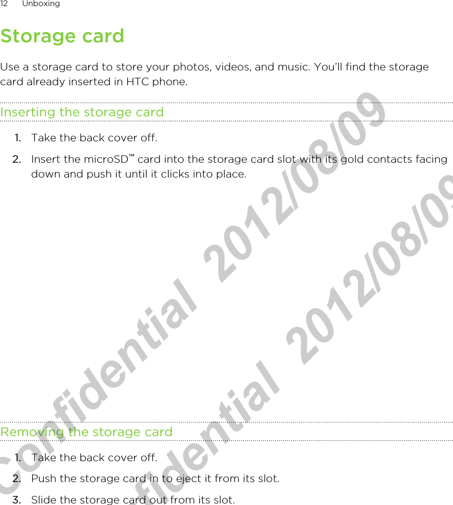 Storage cardUse a storage card to store your photos, videos, and music. You’ll find the storagecard already inserted in HTC phone.Inserting the storage card1. Take the back cover off.2. Insert the microSD™ card into the storage card slot with its gold contacts facingdown and push it until it clicks into place. Removing the storage card1. Take the back cover off.2. Push the storage card in to eject it from its slot.3. Slide the storage card out from its slot. 12 UnboxingHTC Confidential  2012/08/09  HTC Confidential  2012/08/09 