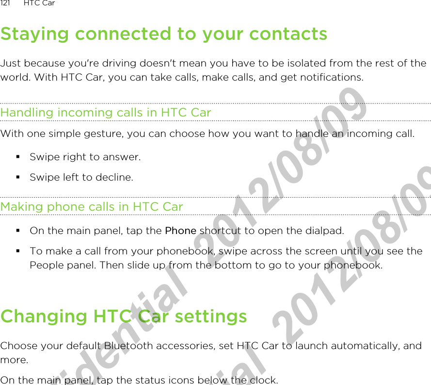 Staying connected to your contactsJust because you&apos;re driving doesn&apos;t mean you have to be isolated from the rest of theworld. With HTC Car, you can take calls, make calls, and get notifications.Handling incoming calls in HTC CarWith one simple gesture, you can choose how you want to handle an incoming call.§Swipe right to answer.§Swipe left to decline.Making phone calls in HTC Car§On the main panel, tap the Phone shortcut to open the dialpad.§To make a call from your phonebook, swipe across the screen until you see thePeople panel. Then slide up from the bottom to go to your phonebook.Changing HTC Car settingsChoose your default Bluetooth accessories, set HTC Car to launch automatically, andmore.On the main panel, tap the status icons below the clock.121 HTC CarHTC Confidential  2012/08/09  HTC Confidential  2012/08/09 