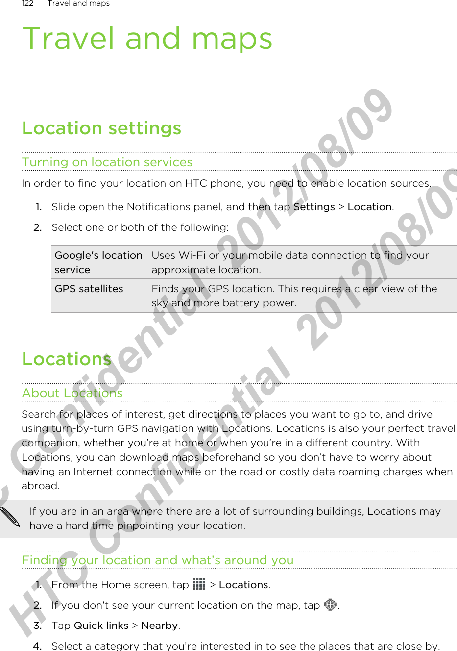 Travel and mapsLocation settingsTurning on location servicesIn order to find your location on HTC phone, you need to enable location sources.1. Slide open the Notifications panel, and then tap Settings &gt; Location.2. Select one or both of the following:Google&apos;s locationserviceUses Wi-Fi or your mobile data connection to find yourapproximate location.GPS satellites Finds your GPS location. This requires a clear view of thesky and more battery power.LocationsAbout LocationsSearch for places of interest, get directions to places you want to go to, and driveusing turn-by-turn GPS navigation with Locations. Locations is also your perfect travelcompanion, whether you’re at home or when you’re in a different country. WithLocations, you can download maps beforehand so you don’t have to worry abouthaving an Internet connection while on the road or costly data roaming charges whenabroad.If you are in an area where there are a lot of surrounding buildings, Locations mayhave a hard time pinpointing your location.Finding your location and what’s around you1. From the Home screen, tap   &gt; Locations.2. If you don&apos;t see your current location on the map, tap  .3. Tap Quick links &gt; Nearby.4. Select a category that you’re interested in to see the places that are close by.122 Travel and mapsHTC Confidential  2012/08/09  HTC Confidential  2012/08/09 