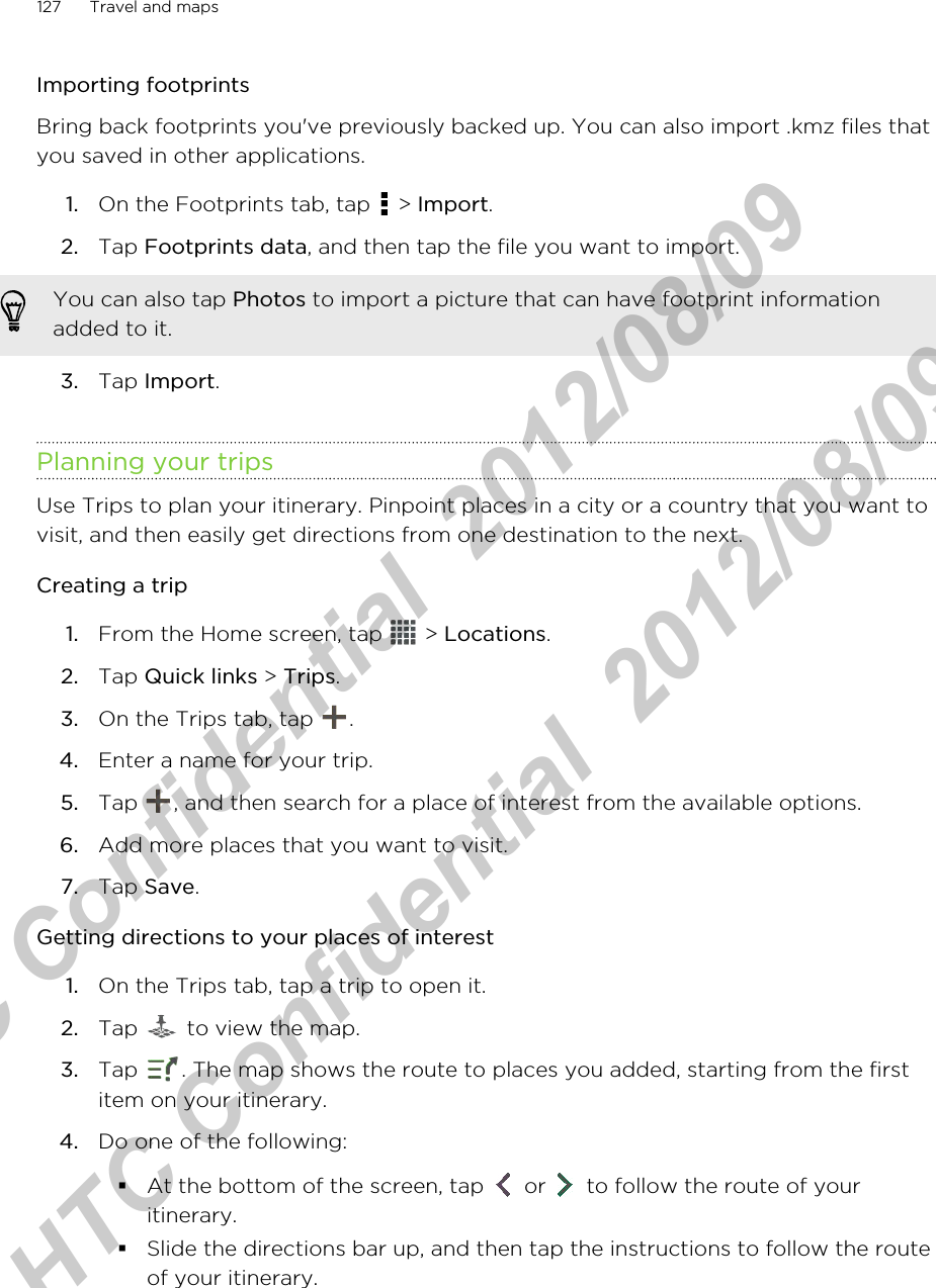 Importing footprintsBring back footprints you&apos;ve previously backed up. You can also import .kmz files thatyou saved in other applications.1. On the Footprints tab, tap   &gt; Import.2. Tap Footprints data, and then tap the file you want to import. You can also tap Photos to import a picture that can have footprint informationadded to it.3. Tap Import.Planning your tripsUse Trips to plan your itinerary. Pinpoint places in a city or a country that you want tovisit, and then easily get directions from one destination to the next.Creating a trip1. From the Home screen, tap   &gt; Locations.2. Tap Quick links &gt; Trips.3. On the Trips tab, tap  .4. Enter a name for your trip.5. Tap  , and then search for a place of interest from the available options.6. Add more places that you want to visit.7. Tap Save.Getting directions to your places of interest1. On the Trips tab, tap a trip to open it.2. Tap   to view the map.3. Tap  . The map shows the route to places you added, starting from the firstitem on your itinerary.4. Do one of the following:§At the bottom of the screen, tap   or   to follow the route of youritinerary.§Slide the directions bar up, and then tap the instructions to follow the routeof your itinerary.127 Travel and mapsHTC Confidential  2012/08/09  HTC Confidential  2012/08/09 