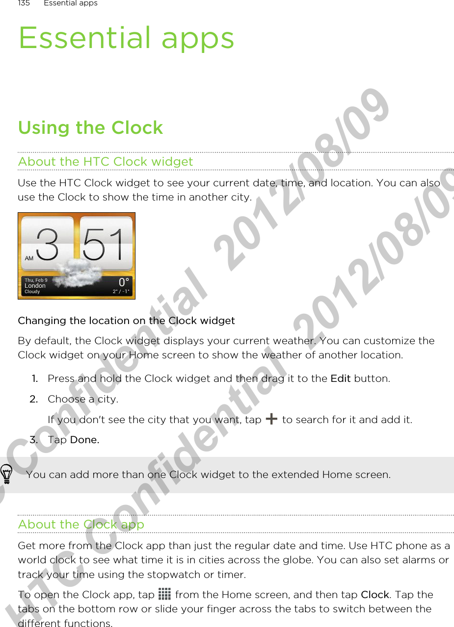 Essential appsUsing the ClockAbout the HTC Clock widgetUse the HTC Clock widget to see your current date, time, and location. You can alsouse the Clock to show the time in another city.Changing the location on the Clock widgetBy default, the Clock widget displays your current weather. You can customize theClock widget on your Home screen to show the weather of another location.1. Press and hold the Clock widget and then drag it to the Edit button.2. Choose a city. If you don&apos;t see the city that you want, tap   to search for it and add it.3. Tap Done.You can add more than one Clock widget to the extended Home screen.About the Clock appGet more from the Clock app than just the regular date and time. Use HTC phone as aworld clock to see what time it is in cities across the globe. You can also set alarms ortrack your time using the stopwatch or timer.To open the Clock app, tap   from the Home screen, and then tap Clock. Tap thetabs on the bottom row or slide your finger across the tabs to switch between thedifferent functions.135 Essential appsHTC Confidential  2012/08/09  HTC Confidential  2012/08/09 