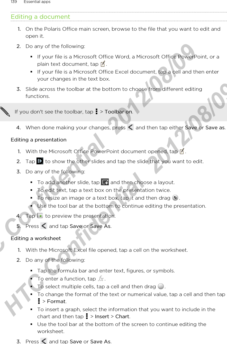 Editing a document1. On the Polaris Office main screen, browse to the file that you want to edit andopen it.2. Do any of the following:§If your file is a Microsoft Office Word, a Microsoft Office PowerPoint, or aplain text document, tap  .§If your file is a Microsoft Office Excel document, tap a cell and then enteryour changes in the text box.3. Slide across the toolbar at the bottom to choose from different editingfunctions. If you don&apos;t see the toolbar, tap   &gt; Toolbar on.4. When done making your changes, press   and then tap either Save or Save as.Editing a presentation1. With the Microsoft Office PowerPoint document opened, tap  .2. Tap   to show the other slides and tap the slide that you want to edit.3. Do any of the following:§To add another slide, tap   and then choose a layout.§To edit text, tap a text box on the presentation twice.§To resize an image or a text box, tap it and then drag  .§Use the tool bar at the bottom to continue editing the presentation.4. Tap   to preview the presentation.5. Press   and tap Save or Save As.Editing a worksheet1. With the Microsoft Excel file opened, tap a cell on the worksheet.2. Do any of the following:§Tap the formula bar and enter text, figures, or symbols.§To enter a function, tap  .§To select multiple cells, tap a cell and then drag  .§To change the format of the text or numerical value, tap a cell and then tap &gt; Format.§To insert a graph, select the information that you want to include in thechart and then tap   &gt; Insert &gt; Chart.§Use the tool bar at the bottom of the screen to continue editing theworksheet.3. Press   and tap Save or Save As.139 Essential appsHTC Confidential  2012/08/09  HTC Confidential  2012/08/09 