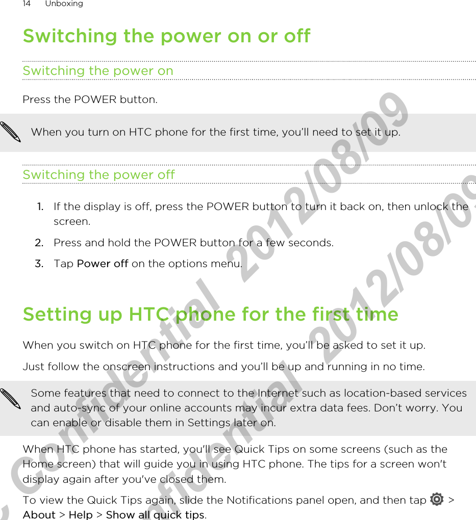 Switching the power on or offSwitching the power onPress the POWER button. When you turn on HTC phone for the first time, you’ll need to set it up.Switching the power off1. If the display is off, press the POWER button to turn it back on, then unlock thescreen.2. Press and hold the POWER button for a few seconds.3. Tap Power off on the options menu.Setting up HTC phone for the first timeWhen you switch on HTC phone for the first time, you’ll be asked to set it up.Just follow the onscreen instructions and you’ll be up and running in no time. Some features that need to connect to the Internet such as location-based servicesand auto-sync of your online accounts may incur extra data fees. Don’t worry. Youcan enable or disable them in Settings later on.When HTC phone has started, you&apos;ll see Quick Tips on some screens (such as theHome screen) that will guide you in using HTC phone. The tips for a screen won&apos;tdisplay again after you&apos;ve closed them.To view the Quick Tips again, slide the Notifications panel open, and then tap   &gt;About &gt; Help &gt; Show all quick tips.14 UnboxingHTC Confidential  2012/08/09  HTC Confidential  2012/08/09 