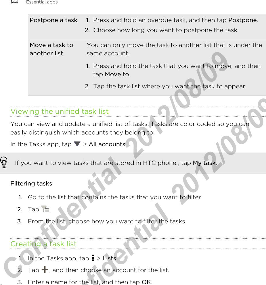 Postpone a task 1. Press and hold an overdue task, and then tap Postpone.2. Choose how long you want to postpone the task.Move a task toanother listYou can only move the task to another list that is under thesame account.1. Press and hold the task that you want to move, and thentap Move to.2. Tap the task list where you want the task to appear.Viewing the unified task listYou can view and update a unified list of tasks. Tasks are color coded so you caneasily distinguish which accounts they belong to.In the Tasks app, tap   &gt; All accounts.If you want to view tasks that are stored in HTC phone , tap My task.Filtering tasks1. Go to the list that contains the tasks that you want to filter.2. Tap  .3. From the list, choose how you want to filter the tasks.Creating a task list1. In the Tasks app, tap   &gt; Lists.2. Tap  , and then choose an account for the list.3. Enter a name for the list, and then tap OK.144 Essential appsHTC Confidential  2012/08/09  HTC Confidential  2012/08/09 