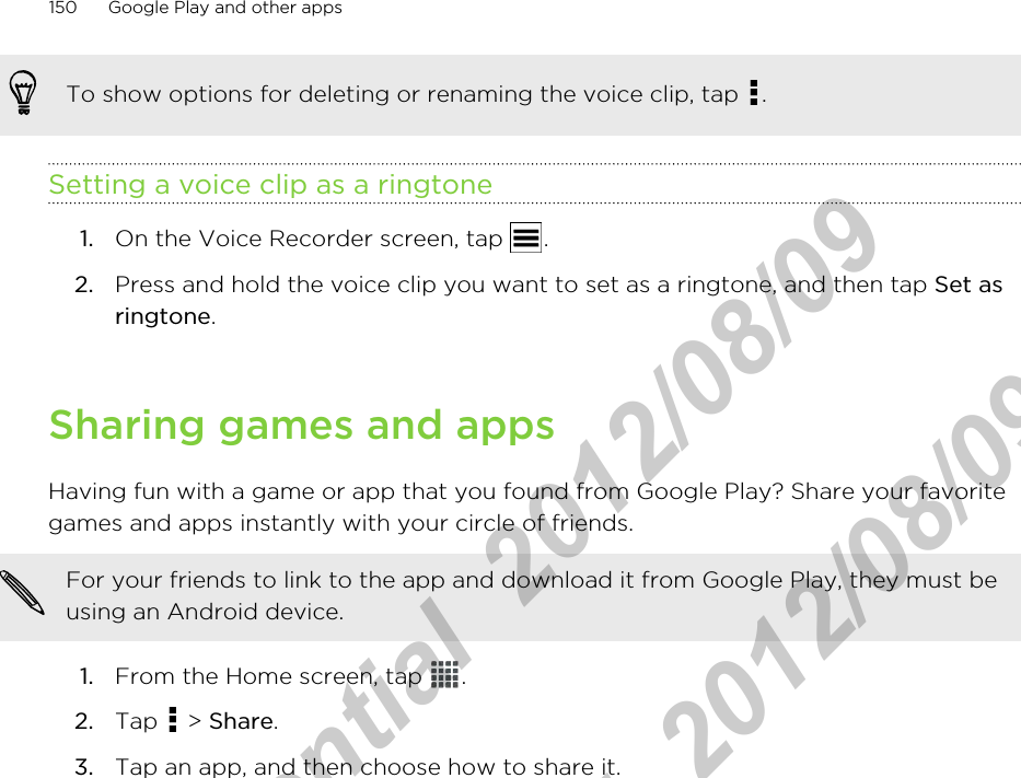 To show options for deleting or renaming the voice clip, tap  .Setting a voice clip as a ringtone1. On the Voice Recorder screen, tap  .2. Press and hold the voice clip you want to set as a ringtone, and then tap Set asringtone.Sharing games and appsHaving fun with a game or app that you found from Google Play? Share your favoritegames and apps instantly with your circle of friends.For your friends to link to the app and download it from Google Play, they must beusing an Android device.1. From the Home screen, tap  .2. Tap   &gt; Share.3. Tap an app, and then choose how to share it.150 Google Play and other appsHTC Confidential  2012/08/09  HTC Confidential  2012/08/09 