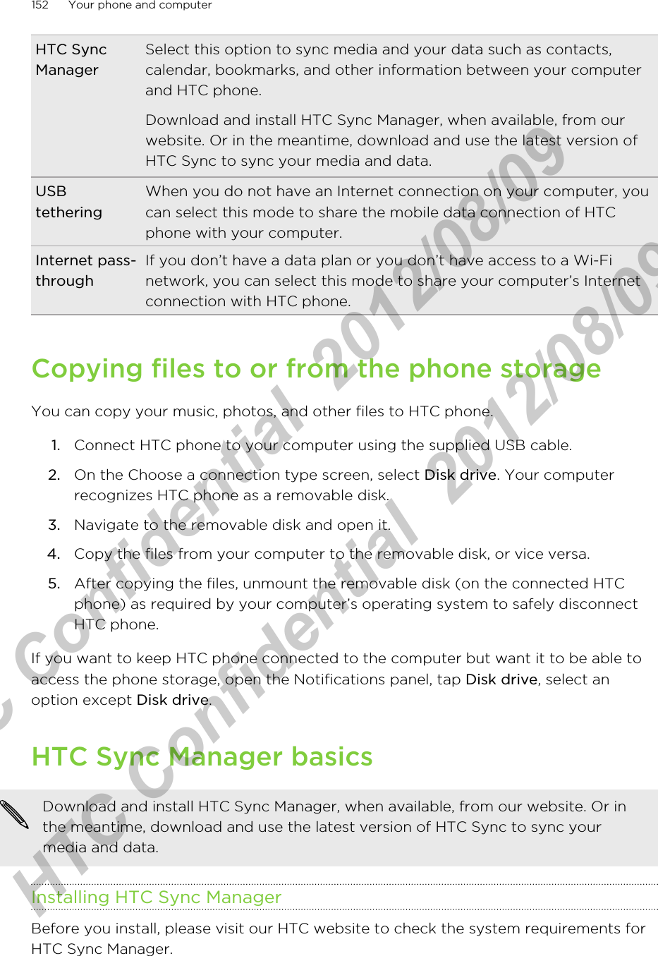 HTC SyncManagerSelect this option to sync media and your data such as contacts,calendar, bookmarks, and other information between your computerand HTC phone.Download and install HTC Sync Manager, when available, from ourwebsite. Or in the meantime, download and use the latest version ofHTC Sync to sync your media and data.USBtetheringWhen you do not have an Internet connection on your computer, youcan select this mode to share the mobile data connection of HTCphone with your computer.Internet pass-throughIf you don’t have a data plan or you don’t have access to a Wi-Finetwork, you can select this mode to share your computer’s Internetconnection with HTC phone.Copying files to or from the phone storageYou can copy your music, photos, and other files to HTC phone.1. Connect HTC phone to your computer using the supplied USB cable.2. On the Choose a connection type screen, select Disk drive. Your computerrecognizes HTC phone as a removable disk.3. Navigate to the removable disk and open it.4. Copy the files from your computer to the removable disk, or vice versa.5. After copying the files, unmount the removable disk (on the connected HTCphone) as required by your computer’s operating system to safely disconnectHTC phone.If you want to keep HTC phone connected to the computer but want it to be able toaccess the phone storage, open the Notifications panel, tap Disk drive, select anoption except Disk drive.HTC Sync Manager basicsDownload and install HTC Sync Manager, when available, from our website. Or inthe meantime, download and use the latest version of HTC Sync to sync yourmedia and data.Installing HTC Sync ManagerBefore you install, please visit our HTC website to check the system requirements forHTC Sync Manager.152 Your phone and computerHTC Confidential  2012/08/09  HTC Confidential  2012/08/09 