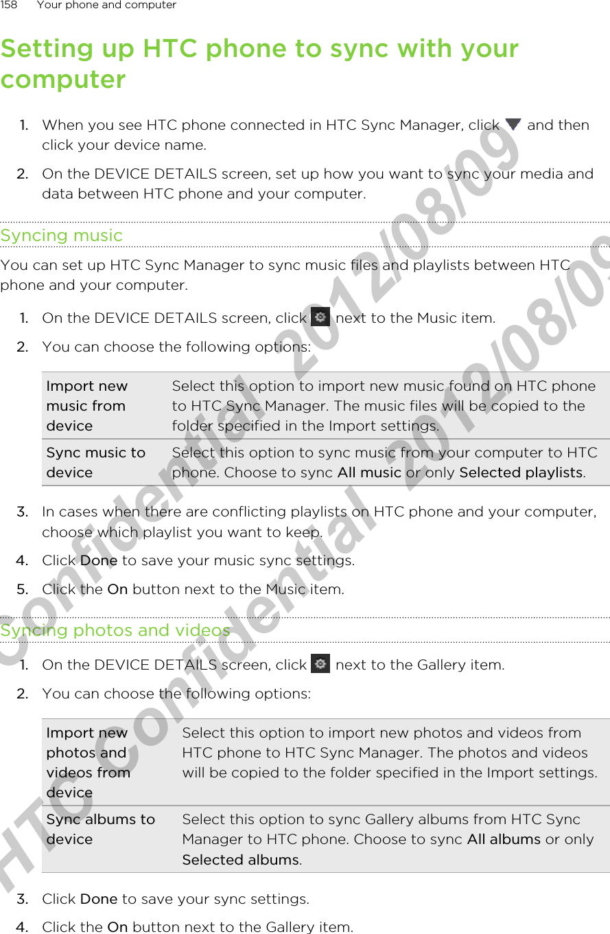 Setting up HTC phone to sync with yourcomputer1. When you see HTC phone connected in HTC Sync Manager, click   and thenclick your device name.2. On the DEVICE DETAILS screen, set up how you want to sync your media anddata between HTC phone and your computer.Syncing musicYou can set up HTC Sync Manager to sync music files and playlists between HTCphone and your computer.1. On the DEVICE DETAILS screen, click   next to the Music item.2. You can choose the following options:Import newmusic fromdeviceSelect this option to import new music found on HTC phoneto HTC Sync Manager. The music files will be copied to thefolder specified in the Import settings.Sync music todeviceSelect this option to sync music from your computer to HTCphone. Choose to sync All music or only Selected playlists.3. In cases when there are conflicting playlists on HTC phone and your computer,choose which playlist you want to keep.4. Click Done to save your music sync settings.5. Click the On button next to the Music item.Syncing photos and videos1. On the DEVICE DETAILS screen, click   next to the Gallery item.2. You can choose the following options:Import newphotos andvideos fromdeviceSelect this option to import new photos and videos fromHTC phone to HTC Sync Manager. The photos and videoswill be copied to the folder specified in the Import settings.Sync albums todeviceSelect this option to sync Gallery albums from HTC SyncManager to HTC phone. Choose to sync All albums or onlySelected albums.3. Click Done to save your sync settings.4. Click the On button next to the Gallery item.158 Your phone and computerHTC Confidential  2012/08/09  HTC Confidential  2012/08/09 
