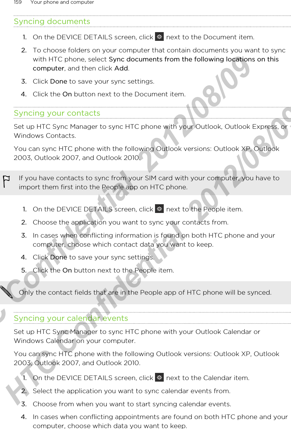 Syncing documents1. On the DEVICE DETAILS screen, click   next to the Document item.2. To choose folders on your computer that contain documents you want to syncwith HTC phone, select Sync documents from the following locations on thiscomputer, and then click Add.3. Click Done to save your sync settings.4. Click the On button next to the Document item.Syncing your contactsSet up HTC Sync Manager to sync HTC phone with your Outlook, Outlook Express, orWindows Contacts.You can sync HTC phone with the following Outlook versions: Outlook XP, Outlook2003, Outlook 2007, and Outlook 2010.If you have contacts to sync from your SIM card with your computer, you have toimport them first into the People app on HTC phone.1. On the DEVICE DETAILS screen, click   next to the People item.2. Choose the application you want to sync your contacts from.3. In cases when conflicting information is found on both HTC phone and yourcomputer, choose which contact data you want to keep.4. Click Done to save your sync settings.5. Click the On button next to the People item.Only the contact fields that are in the People app of HTC phone will be synced.Syncing your calendar eventsSet up HTC Sync Manager to sync HTC phone with your Outlook Calendar orWindows Calendar on your computer.You can sync HTC phone with the following Outlook versions: Outlook XP, Outlook2003, Outlook 2007, and Outlook 2010.1. On the DEVICE DETAILS screen, click   next to the Calendar item.2. Select the application you want to sync calendar events from.3. Choose from when you want to start syncing calendar events.4. In cases when conflicting appointments are found on both HTC phone and yourcomputer, choose which data you want to keep.159 Your phone and computerHTC Confidential  2012/08/09  HTC Confidential  2012/08/09 