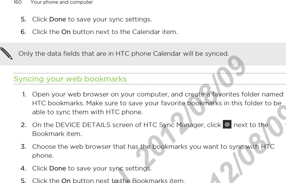 5. Click Done to save your sync settings.6. Click the On button next to the Calendar item.Only the data fields that are in HTC phone Calendar will be synced.Syncing your web bookmarks1. Open your web browser on your computer, and create a favorites folder namedHTC bookmarks. Make sure to save your favorite bookmarks in this folder to beable to sync them with HTC phone.2. On the DEVICE DETAILS screen of HTC Sync Manager, click   next to theBookmark item.3. Choose the web browser that has the bookmarks you want to sync with HTCphone.4. Click Done to save your sync settings.5. Click the On button next to the Bookmarks item.160 Your phone and computerHTC Confidential  2012/08/09  HTC Confidential  2012/08/09 