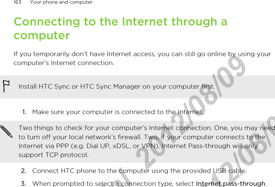 Connecting to the Internet through acomputerIf you temporarily don’t have Internet access, you can still go online by using yourcomputer’s Internet connection.Install HTC Sync or HTC Sync Manager on your computer first.1. Make sure your computer is connected to the Internet. Two things to check for your computer’s Internet connection. One, you may needto turn off your local network’s firewall. Two, if your computer connects to theInternet via PPP (e.g. Dial UP, xDSL, or VPN), Internet Pass-through will onlysupport TCP protocol.2. Connect HTC phone to the computer using the provided USB cable.3. When prompted to select a connection type, select Internet pass-through.163 Your phone and computerHTC Confidential  2012/08/09  HTC Confidential  2012/08/09 