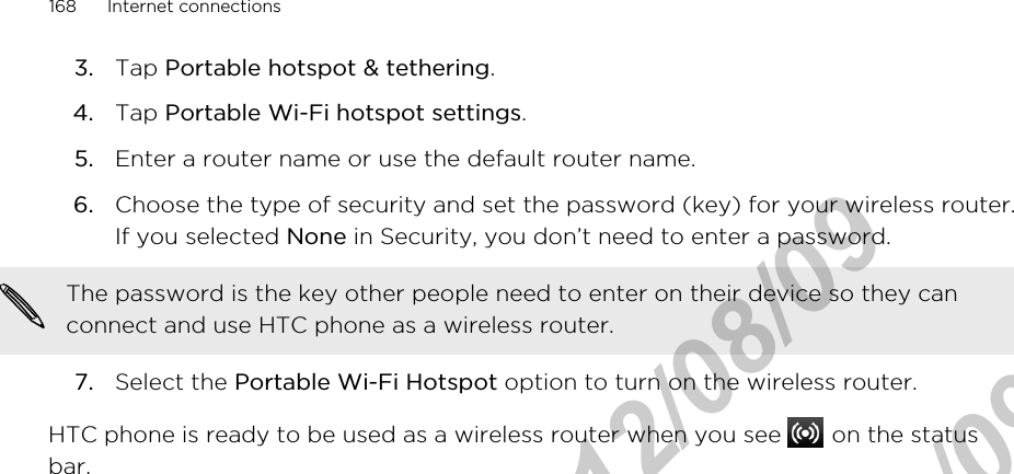 3. Tap Portable hotspot &amp; tethering.4. Tap Portable Wi-Fi hotspot settings.5. Enter a router name or use the default router name.6. Choose the type of security and set the password (key) for your wireless router.If you selected None in Security, you don’t need to enter a password. The password is the key other people need to enter on their device so they canconnect and use HTC phone as a wireless router.7. Select the Portable Wi-Fi Hotspot option to turn on the wireless router.HTC phone is ready to be used as a wireless router when you see   on the statusbar.168 Internet connectionsHTC Confidential  2012/08/09  HTC Confidential  2012/08/09 