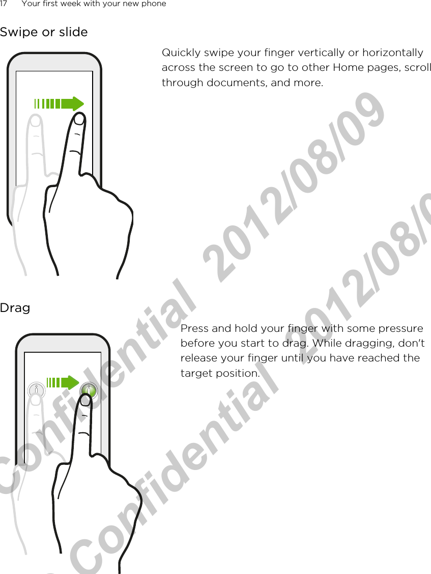 Swipe or slideQuickly swipe your finger vertically or horizontallyacross the screen to go to other Home pages, scrollthrough documents, and more.DragPress and hold your finger with some pressurebefore you start to drag. While dragging, don&apos;trelease your finger until you have reached thetarget position.17 Your first week with your new phoneHTC Confidential  2012/08/09  HTC Confidential  2012/08/09 