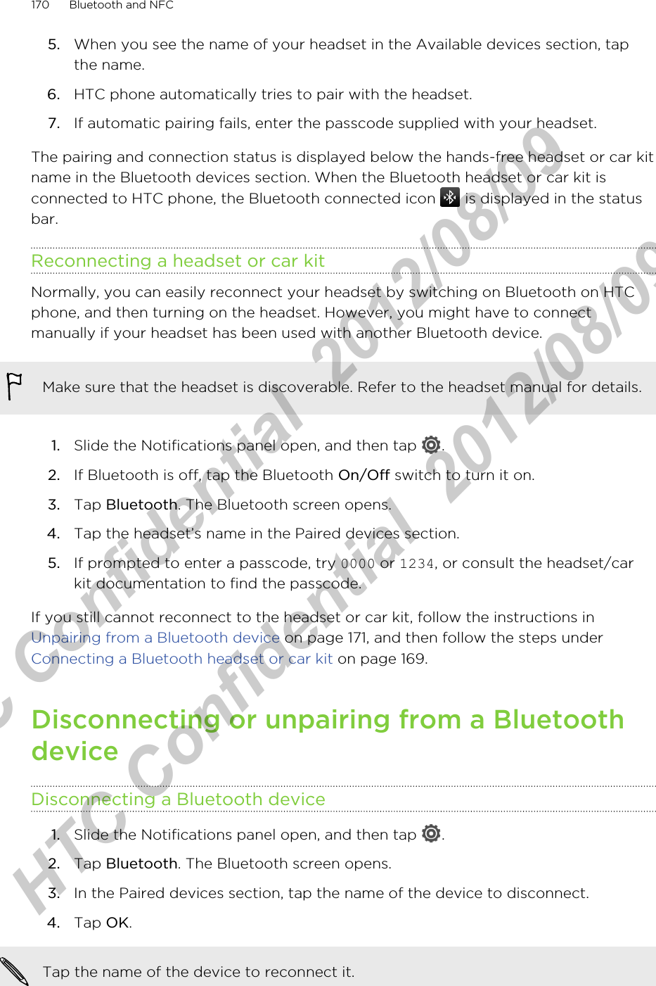 5. When you see the name of your headset in the Available devices section, tapthe name.6. HTC phone automatically tries to pair with the headset.7. If automatic pairing fails, enter the passcode supplied with your headset.The pairing and connection status is displayed below the hands-free headset or car kitname in the Bluetooth devices section. When the Bluetooth headset or car kit isconnected to HTC phone, the Bluetooth connected icon   is displayed in the statusbar.Reconnecting a headset or car kitNormally, you can easily reconnect your headset by switching on Bluetooth on HTCphone, and then turning on the headset. However, you might have to connectmanually if your headset has been used with another Bluetooth device.Make sure that the headset is discoverable. Refer to the headset manual for details.1. Slide the Notifications panel open, and then tap  .2. If Bluetooth is off, tap the Bluetooth On/Off switch to turn it on.3. Tap Bluetooth. The Bluetooth screen opens.4. Tap the headset’s name in the Paired devices section.5. If prompted to enter a passcode, try 0000 or 1234, or consult the headset/carkit documentation to find the passcode.If you still cannot reconnect to the headset or car kit, follow the instructions in Unpairing from a Bluetooth device on page 171, and then follow the steps under Connecting a Bluetooth headset or car kit on page 169.Disconnecting or unpairing from a BluetoothdeviceDisconnecting a Bluetooth device1. Slide the Notifications panel open, and then tap  .2. Tap Bluetooth. The Bluetooth screen opens.3. In the Paired devices section, tap the name of the device to disconnect.4. Tap OK.Tap the name of the device to reconnect it.170 Bluetooth and NFCHTC Confidential  2012/08/09  HTC Confidential  2012/08/09 