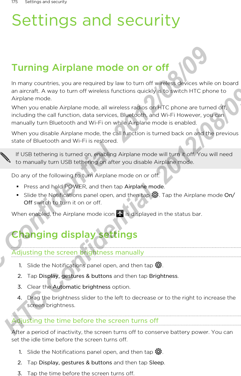 Settings and securityTurning Airplane mode on or offIn many countries, you are required by law to turn off wireless devices while on boardan aircraft. A way to turn off wireless functions quickly is to switch HTC phone toAirplane mode.When you enable Airplane mode, all wireless radios on HTC phone are turned off,including the call function, data services, Bluetooth, and Wi-Fi However, you canmanually turn Bluetooth and Wi-Fi on while Airplane mode is enabled.When you disable Airplane mode, the call function is turned back on and the previousstate of Bluetooth and Wi-Fi is restored.If USB tethering is turned on, enabling Airplane mode will turn it off. You will needto manually turn USB tethering on after you disable Airplane mode.Do any of the following to turn Airplane mode on or off:§Press and hold POWER, and then tap Airplane mode.§Slide the Notifications panel open, and then tap  . Tap the Airplane mode On/Off switch to turn it on or off.When enabled, the Airplane mode icon   is displayed in the status bar.Changing display settingsAdjusting the screen brightness manually1. Slide the Notifications panel open, and then tap  .2. Tap Display, gestures &amp; buttons and then tap Brightness.3. Clear the Automatic brightness option.4. Drag the brightness slider to the left to decrease or to the right to increase thescreen brightness.Adjusting the time before the screen turns offAfter a period of inactivity, the screen turns off to conserve battery power. You canset the idle time before the screen turns off.1. Slide the Notifications panel open, and then tap  .2. Tap Display, gestures &amp; buttons and then tap Sleep.3. Tap the time before the screen turns off.175 Settings and securityHTC Confidential  2012/08/09  HTC Confidential  2012/08/09 