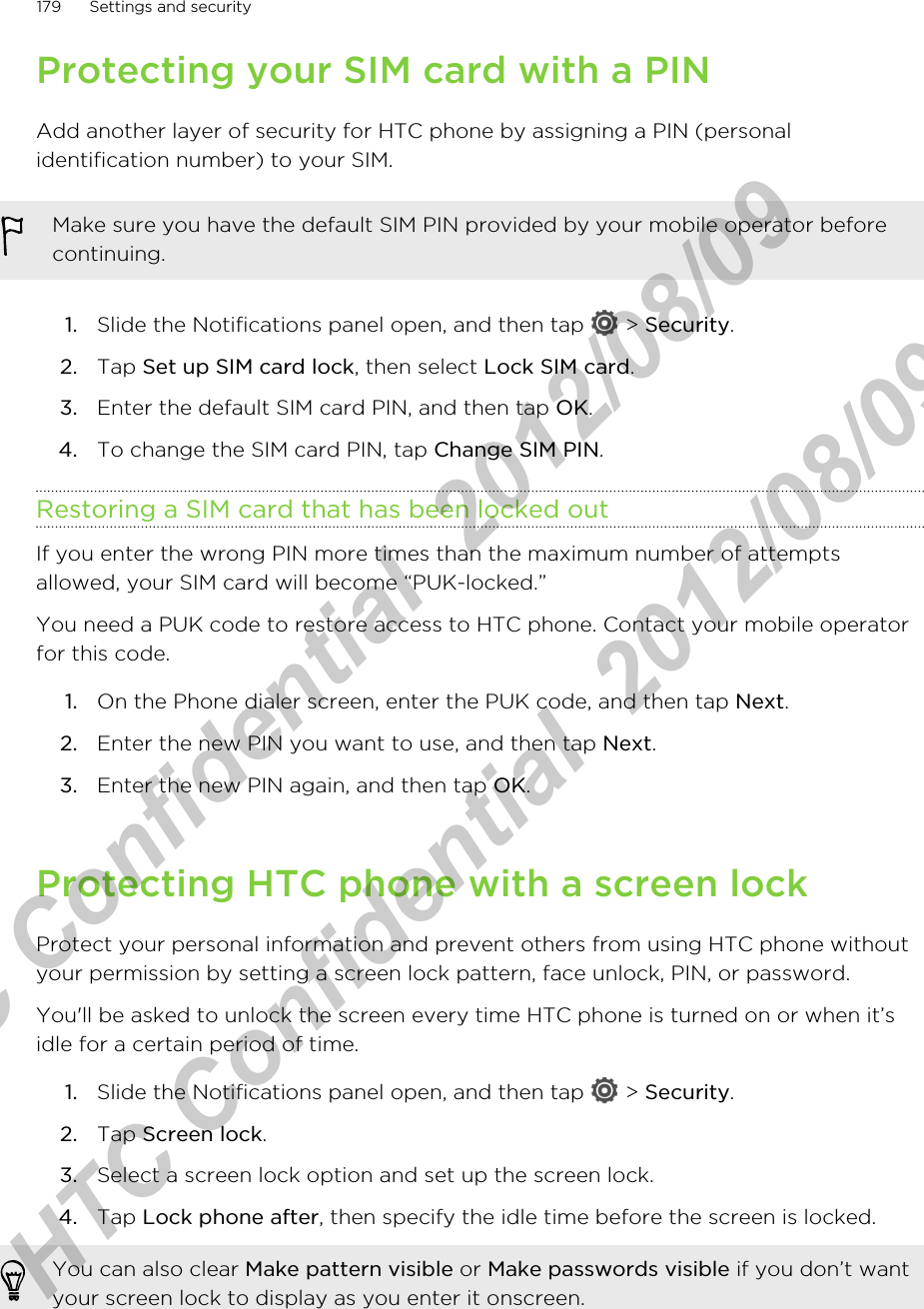 Protecting your SIM card with a PINAdd another layer of security for HTC phone by assigning a PIN (personalidentification number) to your SIM.Make sure you have the default SIM PIN provided by your mobile operator beforecontinuing.1. Slide the Notifications panel open, and then tap   &gt; Security.2. Tap Set up SIM card lock, then select Lock SIM card.3. Enter the default SIM card PIN, and then tap OK.4. To change the SIM card PIN, tap Change SIM PIN.Restoring a SIM card that has been locked outIf you enter the wrong PIN more times than the maximum number of attemptsallowed, your SIM card will become “PUK-locked.”You need a PUK code to restore access to HTC phone. Contact your mobile operatorfor this code.1. On the Phone dialer screen, enter the PUK code, and then tap Next.2. Enter the new PIN you want to use, and then tap Next.3. Enter the new PIN again, and then tap OK.Protecting HTC phone with a screen lockProtect your personal information and prevent others from using HTC phone withoutyour permission by setting a screen lock pattern, face unlock, PIN, or password.You&apos;ll be asked to unlock the screen every time HTC phone is turned on or when it’sidle for a certain period of time.1. Slide the Notifications panel open, and then tap   &gt; Security.2. Tap Screen lock.3. Select a screen lock option and set up the screen lock.4. Tap Lock phone after, then specify the idle time before the screen is locked. You can also clear Make pattern visible or Make passwords visible if you don’t wantyour screen lock to display as you enter it onscreen.179 Settings and securityHTC Confidential  2012/08/09  HTC Confidential  2012/08/09 