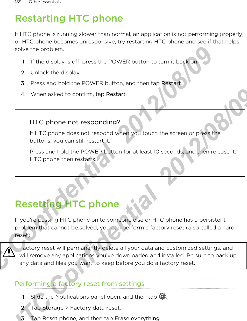 Restarting HTC phoneIf HTC phone is running slower than normal, an application is not performing properly,or HTC phone becomes unresponsive, try restarting HTC phone and see if that helpssolve the problem.1. If the display is off, press the POWER button to turn it back on.2. Unlock the display.3. Press and hold the POWER button, and then tap Restart.4. When asked to confirm, tap Restart. HTC phone not responding?If HTC phone does not respond when you touch the screen or press thebuttons, you can still restart it.Press and hold the POWER button for at least 10 seconds, and then release it.HTC phone then restarts.Resetting HTC phoneIf you’re passing HTC phone on to someone else or HTC phone has a persistentproblem that cannot be solved, you can perform a factory reset (also called a hardreset).Factory reset will permanently delete all your data and customized settings, andwill remove any applications you’ve downloaded and installed. Be sure to back upany data and files you want to keep before you do a factory reset.Performing a factory reset from settings1. Slide the Notifications panel open, and then tap  .2. Tap Storage &gt; Factory data reset.3. Tap Reset phone, and then tap Erase everything.189 Other essentialsHTC Confidential  2012/08/09  HTC Confidential  2012/08/09 