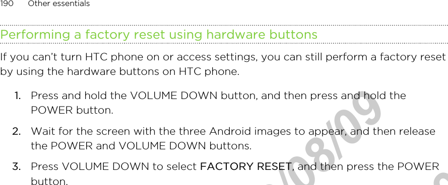 Performing a factory reset using hardware buttonsIf you can’t turn HTC phone on or access settings, you can still perform a factory resetby using the hardware buttons on HTC phone.1. Press and hold the VOLUME DOWN button, and then press and hold thePOWER button.2. Wait for the screen with the three Android images to appear, and then releasethe POWER and VOLUME DOWN buttons.3. Press VOLUME DOWN to select FACTORY RESET, and then press the POWERbutton.190 Other essentialsHTC Confidential  2012/08/09  HTC Confidential  2012/08/09 