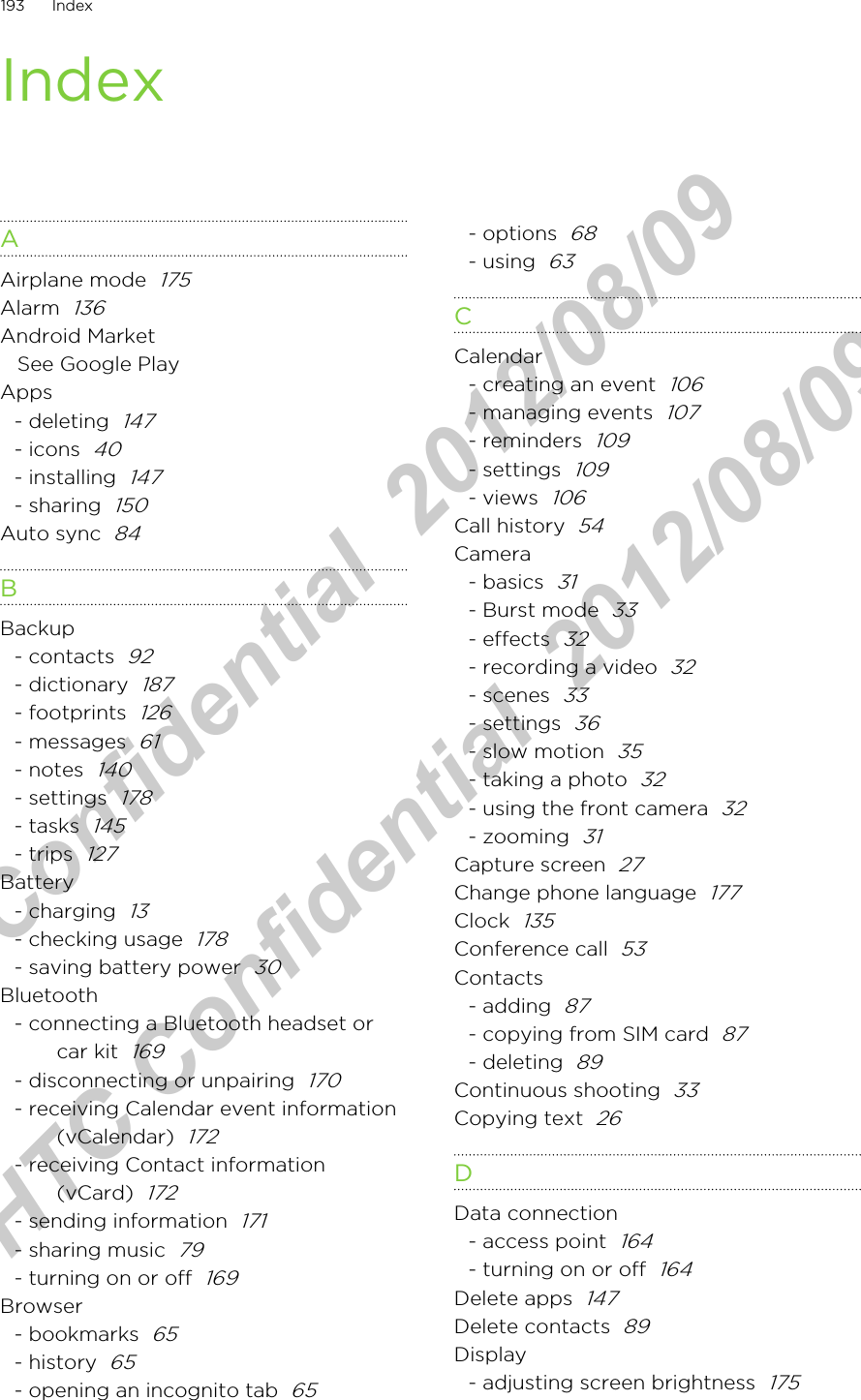 IndexAAirplane mode  175Alarm  136Android MarketSee Google PlayApps- deleting  147- icons  40- installing  147- sharing  150Auto sync  84BBackup- contacts  92- dictionary  187- footprints  126- messages  61- notes  140- settings  178- tasks  145- trips  127Battery- charging  13- checking usage  178- saving battery power  30Bluetooth- connecting a Bluetooth headset orcar kit  169- disconnecting or unpairing  170- receiving Calendar event information(vCalendar)  172- receiving Contact information(vCard)  172- sending information  171- sharing music  79- turning on or off  169Browser- bookmarks  65- history  65- opening an incognito tab  65- options  68- using  63CCalendar- creating an event  106- managing events  107- reminders  109- settings  109- views  106Call history  54Camera- basics  31- Burst mode  33- effects  32- recording a video  32- scenes  33- settings  36- slow motion  35- taking a photo  32- using the front camera  32- zooming  31Capture screen  27Change phone language  177Clock  135Conference call  53Contacts- adding  87- copying from SIM card  87- deleting  89Continuous shooting  33Copying text  26DData connection- access point  164- turning on or off  164Delete apps  147Delete contacts  89Display- adjusting screen brightness  175193 IndexHTC Confidential  2012/08/09  HTC Confidential  2012/08/09 