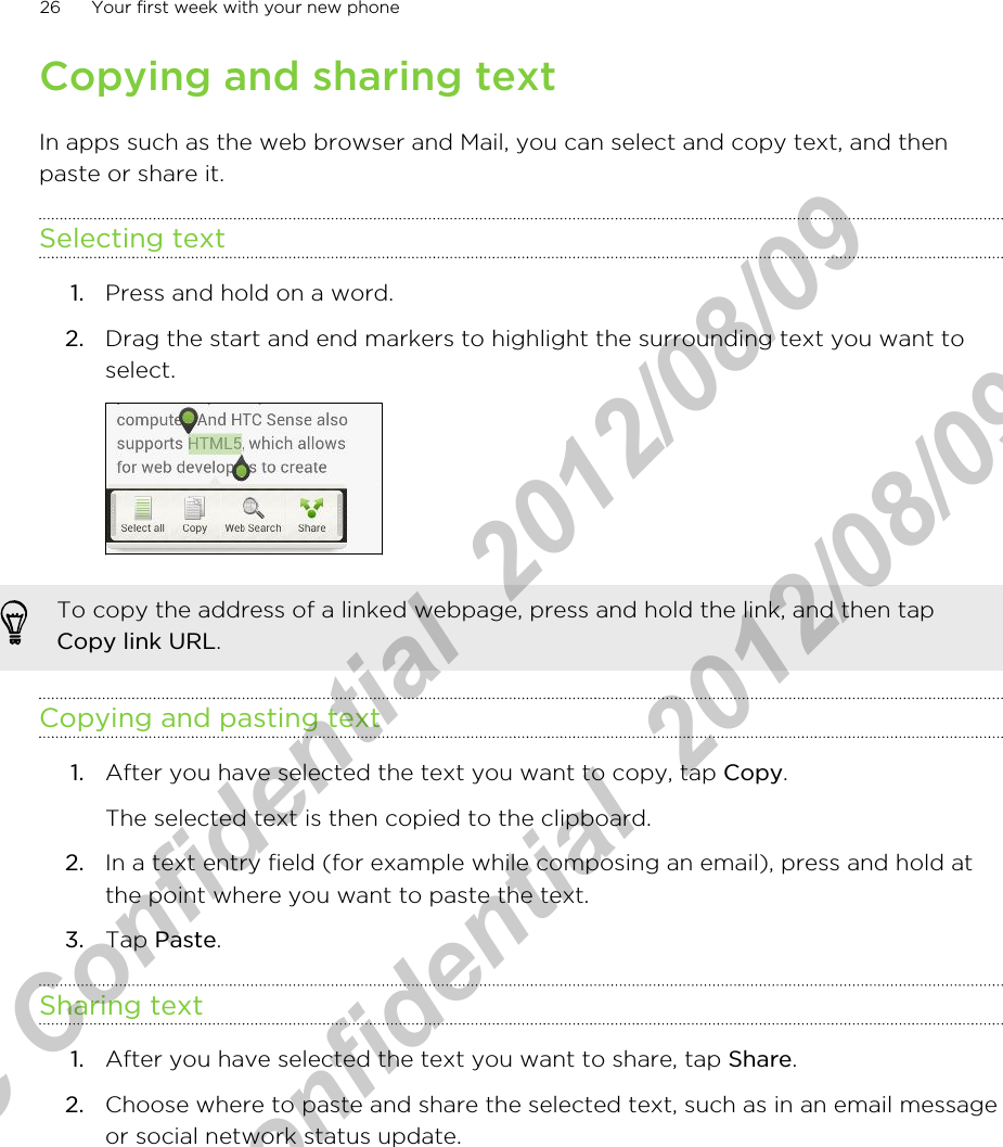 Copying and sharing textIn apps such as the web browser and Mail, you can select and copy text, and thenpaste or share it.Selecting text1. Press and hold on a word.2. Drag the start and end markers to highlight the surrounding text you want toselect. To copy the address of a linked webpage, press and hold the link, and then tapCopy link URL.Copying and pasting text1. After you have selected the text you want to copy, tap Copy. The selected text is then copied to the clipboard.2. In a text entry field (for example while composing an email), press and hold atthe point where you want to paste the text.3. Tap Paste.Sharing text1. After you have selected the text you want to share, tap Share.2. Choose where to paste and share the selected text, such as in an email messageor social network status update.26 Your first week with your new phoneHTC Confidential  2012/08/09  HTC Confidential  2012/08/09 