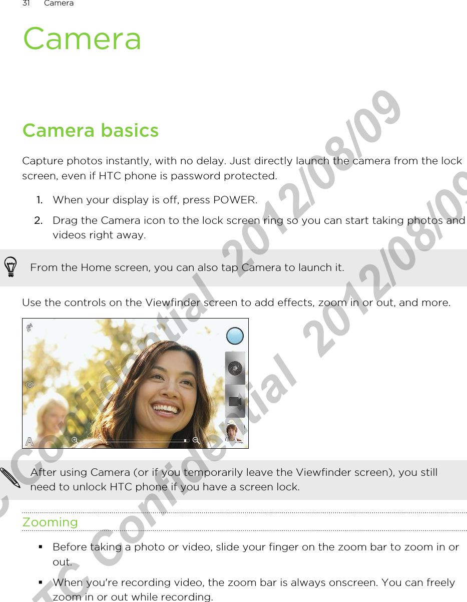 CameraCamera basicsCapture photos instantly, with no delay. Just directly launch the camera from the lockscreen, even if HTC phone is password protected.1. When your display is off, press POWER.2. Drag the Camera icon to the lock screen ring so you can start taking photos andvideos right away. From the Home screen, you can also tap Camera to launch it.Use the controls on the Viewfinder screen to add effects, zoom in or out, and more.After using Camera (or if you temporarily leave the Viewfinder screen), you stillneed to unlock HTC phone if you have a screen lock.Zooming§Before taking a photo or video, slide your finger on the zoom bar to zoom in orout.§When you&apos;re recording video, the zoom bar is always onscreen. You can freelyzoom in or out while recording.31 CameraHTC Confidential  2012/08/09  HTC Confidential  2012/08/09 
