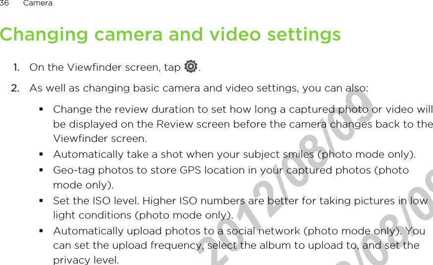 Changing camera and video settings1. On the Viewfinder screen, tap  .2. As well as changing basic camera and video settings, you can also:§Change the review duration to set how long a captured photo or video willbe displayed on the Review screen before the camera changes back to theViewfinder screen.§Automatically take a shot when your subject smiles (photo mode only).§Geo-tag photos to store GPS location in your captured photos (photomode only).§Set the ISO level. Higher ISO numbers are better for taking pictures in lowlight conditions (photo mode only).§Automatically upload photos to a social network (photo mode only). Youcan set the upload frequency, select the album to upload to, and set theprivacy level.36 CameraHTC Confidential  2012/08/09  HTC Confidential  2012/08/09 