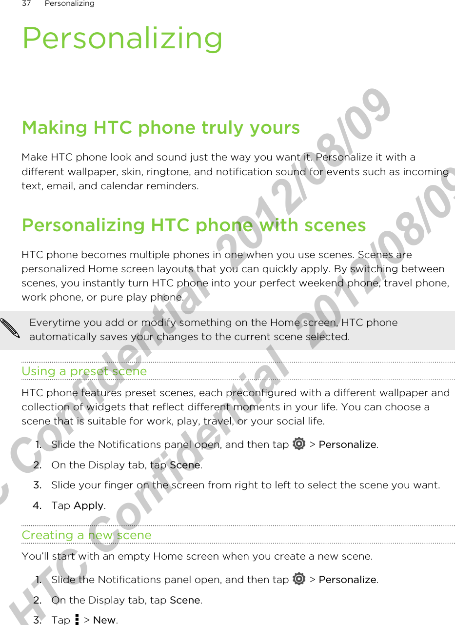 PersonalizingMaking HTC phone truly yoursMake HTC phone look and sound just the way you want it. Personalize it with adifferent wallpaper, skin, ringtone, and notification sound for events such as incomingtext, email, and calendar reminders.Personalizing HTC phone with scenesHTC phone becomes multiple phones in one when you use scenes. Scenes arepersonalized Home screen layouts that you can quickly apply. By switching betweenscenes, you instantly turn HTC phone into your perfect weekend phone, travel phone,work phone, or pure play phone.Everytime you add or modify something on the Home screen, HTC phoneautomatically saves your changes to the current scene selected.Using a preset sceneHTC phone features preset scenes, each preconfigured with a different wallpaper andcollection of widgets that reflect different moments in your life. You can choose ascene that is suitable for work, play, travel, or your social life.1. Slide the Notifications panel open, and then tap   &gt; Personalize.2. On the Display tab, tap Scene.3. Slide your finger on the screen from right to left to select the scene you want.4. Tap Apply.Creating a new sceneYou’ll start with an empty Home screen when you create a new scene.1. Slide the Notifications panel open, and then tap   &gt; Personalize.2. On the Display tab, tap Scene.3. Tap   &gt; New.37 PersonalizingHTC Confidential  2012/08/09  HTC Confidential  2012/08/09 