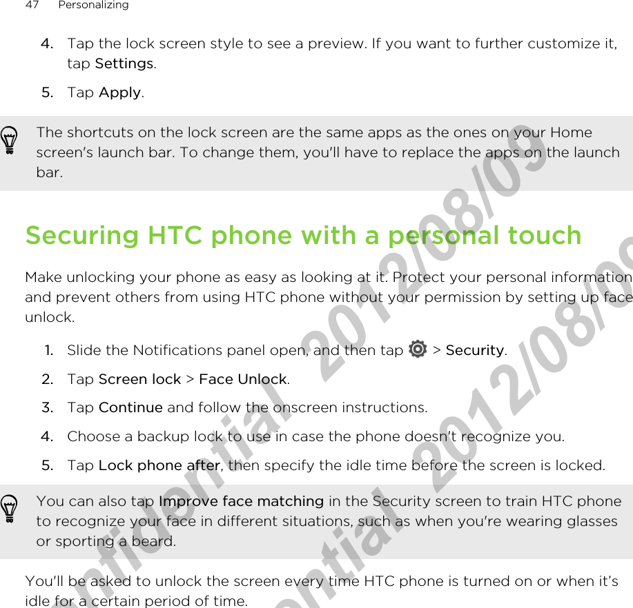 4. Tap the lock screen style to see a preview. If you want to further customize it,tap Settings.5. Tap Apply.The shortcuts on the lock screen are the same apps as the ones on your Homescreen&apos;s launch bar. To change them, you&apos;ll have to replace the apps on the launchbar.Securing HTC phone with a personal touchMake unlocking your phone as easy as looking at it. Protect your personal informationand prevent others from using HTC phone without your permission by setting up faceunlock.1. Slide the Notifications panel open, and then tap   &gt; Security.2. Tap Screen lock &gt; Face Unlock.3. Tap Continue and follow the onscreen instructions.4. Choose a backup lock to use in case the phone doesn&apos;t recognize you.5. Tap Lock phone after, then specify the idle time before the screen is locked. You can also tap Improve face matching in the Security screen to train HTC phoneto recognize your face in different situations, such as when you&apos;re wearing glassesor sporting a beard.You&apos;ll be asked to unlock the screen every time HTC phone is turned on or when it’sidle for a certain period of time.47 PersonalizingHTC Confidential  2012/08/09  HTC Confidential  2012/08/09 