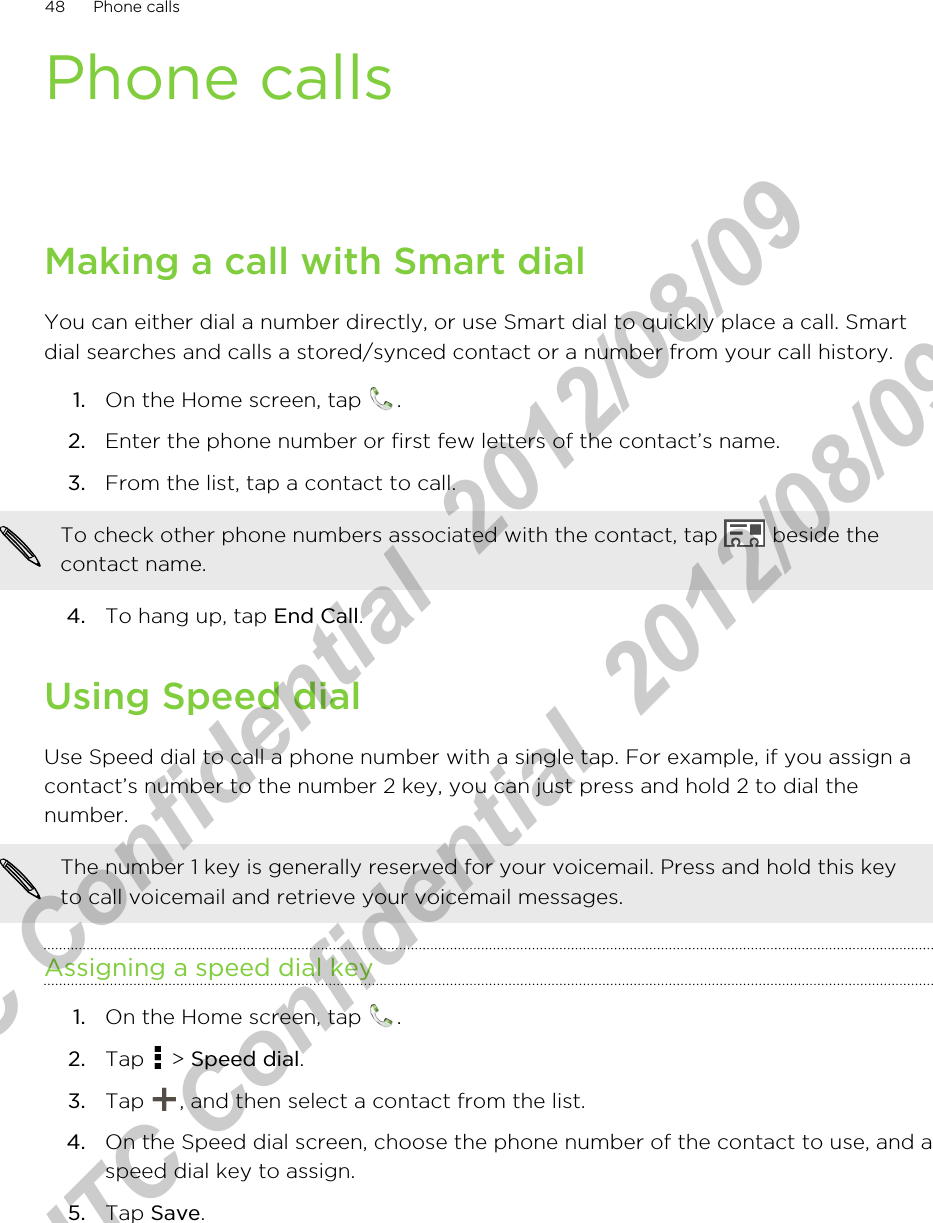Phone callsMaking a call with Smart dialYou can either dial a number directly, or use Smart dial to quickly place a call. Smartdial searches and calls a stored/synced contact or a number from your call history.1. On the Home screen, tap  .2. Enter the phone number or first few letters of the contact’s name.3. From the list, tap a contact to call. To check other phone numbers associated with the contact, tap   beside thecontact name.4. To hang up, tap End Call.Using Speed dialUse Speed dial to call a phone number with a single tap. For example, if you assign acontact’s number to the number 2 key, you can just press and hold 2 to dial thenumber.The number 1 key is generally reserved for your voicemail. Press and hold this keyto call voicemail and retrieve your voicemail messages.Assigning a speed dial key1. On the Home screen, tap  .2. Tap   &gt; Speed dial.3. Tap  , and then select a contact from the list.4. On the Speed dial screen, choose the phone number of the contact to use, and aspeed dial key to assign.5. Tap Save.48 Phone callsHTC Confidential  2012/08/09  HTC Confidential  2012/08/09 