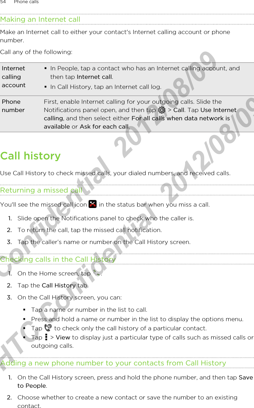 Making an Internet callMake an Internet call to either your contact&apos;s Internet calling account or phonenumber.Call any of the following:Internetcallingaccount§In People, tap a contact who has an Internet calling account, andthen tap Internet call.§In Call History, tap an Internet call log.PhonenumberFirst, enable Internet calling for your outgoing calls. Slide theNotifications panel open, and then tap   &gt; Call. Tap Use Internetcalling, and then select either For all calls when data network isavailable or Ask for each call.Call historyUse Call History to check missed calls, your dialed numbers, and received calls.Returning a missed callYou&apos;ll see the missed call icon   in the status bar when you miss a call.1. Slide open the Notifications panel to check who the caller is.2. To return the call, tap the missed call notification.3. Tap the caller’s name or number on the Call History screen.Checking calls in the Call History1. On the Home screen, tap  .2. Tap the Call History tab.3. On the Call History screen, you can:§Tap a name or number in the list to call.§Press and hold a name or number in the list to display the options menu.§Tap   to check only the call history of a particular contact.§Tap   &gt; View to display just a particular type of calls such as missed calls oroutgoing calls.Adding a new phone number to your contacts from Call History1. On the Call History screen, press and hold the phone number, and then tap Saveto People.2. Choose whether to create a new contact or save the number to an existingcontact.54 Phone callsHTC Confidential  2012/08/09  HTC Confidential  2012/08/09 
