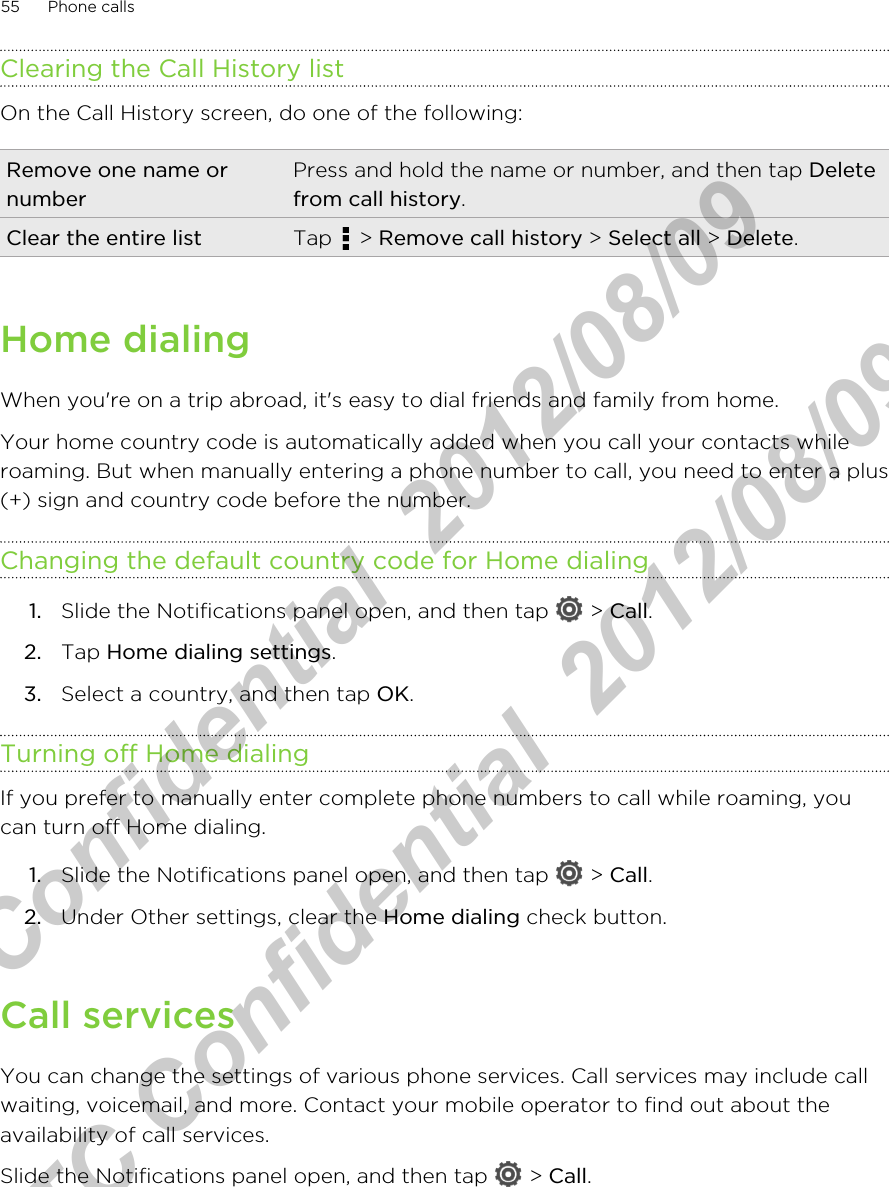 Clearing the Call History listOn the Call History screen, do one of the following:Remove one name ornumberPress and hold the name or number, and then tap Deletefrom call history.Clear the entire list Tap   &gt; Remove call history &gt; Select all &gt; Delete.Home dialingWhen you&apos;re on a trip abroad, it&apos;s easy to dial friends and family from home.Your home country code is automatically added when you call your contacts whileroaming. But when manually entering a phone number to call, you need to enter a plus(+) sign and country code before the number.Changing the default country code for Home dialing1. Slide the Notifications panel open, and then tap   &gt; Call.2. Tap Home dialing settings.3. Select a country, and then tap OK.Turning off Home dialingIf you prefer to manually enter complete phone numbers to call while roaming, youcan turn off Home dialing.1. Slide the Notifications panel open, and then tap   &gt; Call.2. Under Other settings, clear the Home dialing check button.Call servicesYou can change the settings of various phone services. Call services may include callwaiting, voicemail, and more. Contact your mobile operator to find out about theavailability of call services.Slide the Notifications panel open, and then tap   &gt; Call.55 Phone callsHTC Confidential  2012/08/09  HTC Confidential  2012/08/09 