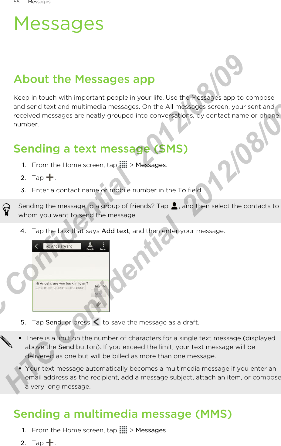 MessagesAbout the Messages appKeep in touch with important people in your life. Use the Messages app to composeand send text and multimedia messages. On the All messages screen, your sent andreceived messages are neatly grouped into conversations, by contact name or phonenumber.Sending a text message (SMS)1. From the Home screen, tap   &gt; Messages.2. Tap  .3. Enter a contact name or mobile number in the To field. Sending the message to a group of friends? Tap  , and then select the contacts towhom you want to send the message.4. Tap the box that says Add text, and then enter your message. 5. Tap Send, or press   to save the message as a draft. §There is a limit on the number of characters for a single text message (displayedabove the Send button). If you exceed the limit, your text message will bedelivered as one but will be billed as more than one message.§Your text message automatically becomes a multimedia message if you enter anemail address as the recipient, add a message subject, attach an item, or composea very long message.Sending a multimedia message (MMS)1. From the Home screen, tap   &gt; Messages.2. Tap  .56 MessagesHTC Confidential  2012/08/09  HTC Confidential  2012/08/09 